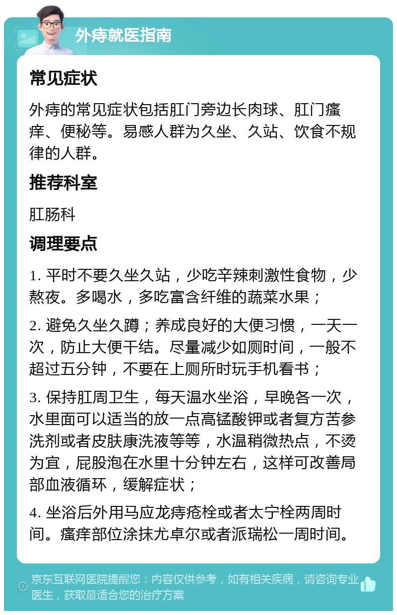 外痔就医指南 常见症状 外痔的常见症状包括肛门旁边长肉球、肛门瘙痒、便秘等。易感人群为久坐、久站、饮食不规律的人群。 推荐科室 肛肠科 调理要点 1. 平时不要久坐久站，少吃辛辣刺激性食物，少熬夜。多喝水，多吃富含纤维的蔬菜水果； 2. 避免久坐久蹲；养成良好的大便习惯，一天一次，防止大便干结。尽量减少如厕时间，一般不超过五分钟，不要在上厕所时玩手机看书； 3. 保持肛周卫生，每天温水坐浴，早晚各一次，水里面可以适当的放一点高锰酸钾或者复方苦参洗剂或者皮肤康洗液等等，水温稍微热点，不烫为宜，屁股泡在水里十分钟左右，这样可改善局部血液循环，缓解症状； 4. 坐浴后外用马应龙痔疮栓或者太宁栓两周时间。瘙痒部位涂抹尤卓尔或者派瑞松一周时间。