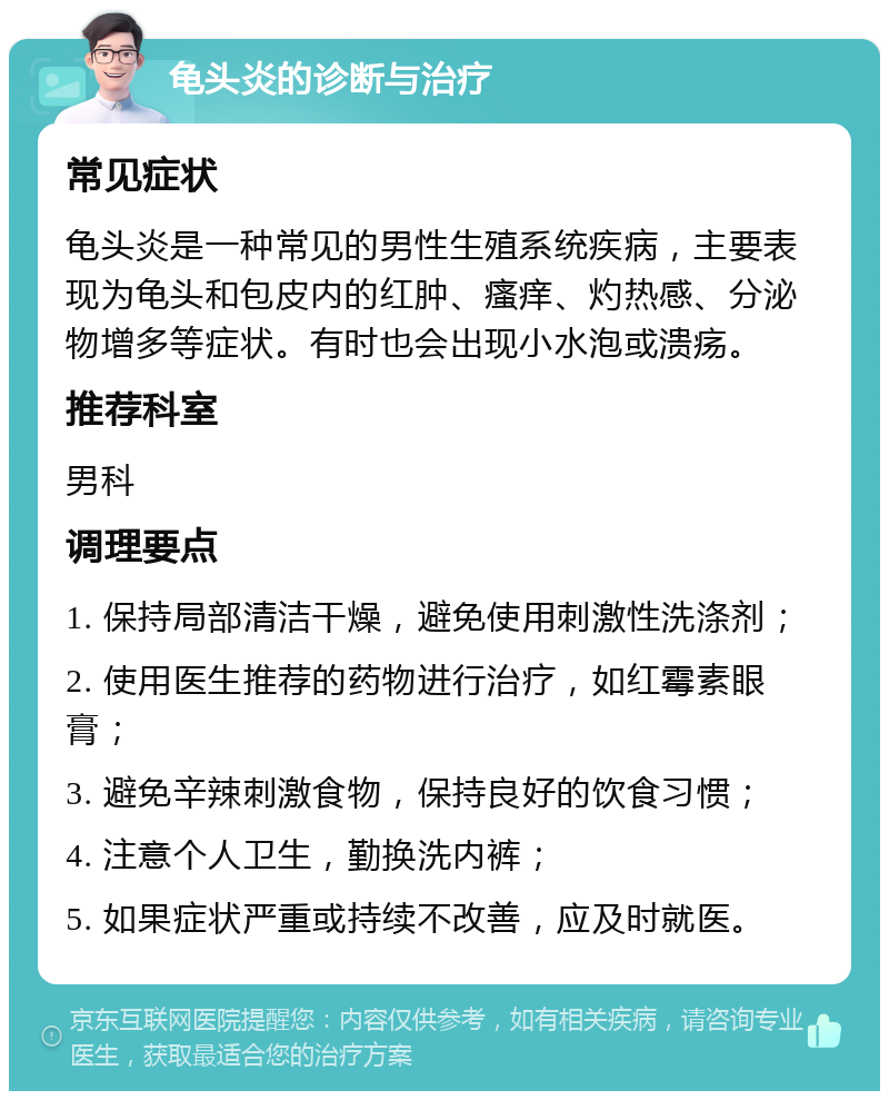 龟头炎的诊断与治疗 常见症状 龟头炎是一种常见的男性生殖系统疾病，主要表现为龟头和包皮内的红肿、瘙痒、灼热感、分泌物增多等症状。有时也会出现小水泡或溃疡。 推荐科室 男科 调理要点 1. 保持局部清洁干燥，避免使用刺激性洗涤剂； 2. 使用医生推荐的药物进行治疗，如红霉素眼膏； 3. 避免辛辣刺激食物，保持良好的饮食习惯； 4. 注意个人卫生，勤换洗内裤； 5. 如果症状严重或持续不改善，应及时就医。