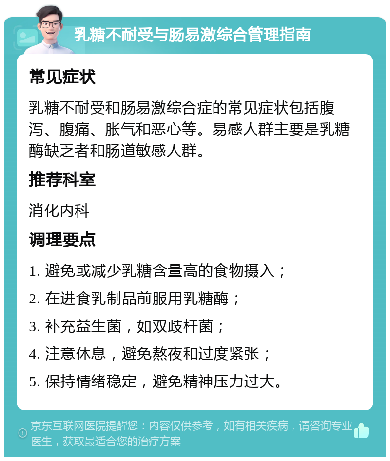 乳糖不耐受与肠易激综合管理指南 常见症状 乳糖不耐受和肠易激综合症的常见症状包括腹泻、腹痛、胀气和恶心等。易感人群主要是乳糖酶缺乏者和肠道敏感人群。 推荐科室 消化内科 调理要点 1. 避免或减少乳糖含量高的食物摄入； 2. 在进食乳制品前服用乳糖酶； 3. 补充益生菌，如双歧杆菌； 4. 注意休息，避免熬夜和过度紧张； 5. 保持情绪稳定，避免精神压力过大。