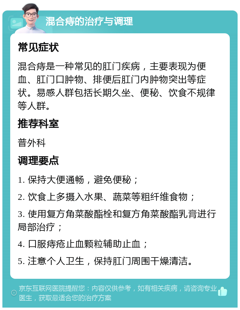 混合痔的治疗与调理 常见症状 混合痔是一种常见的肛门疾病，主要表现为便血、肛门口肿物、排便后肛门内肿物突出等症状。易感人群包括长期久坐、便秘、饮食不规律等人群。 推荐科室 普外科 调理要点 1. 保持大便通畅，避免便秘； 2. 饮食上多摄入水果、蔬菜等粗纤维食物； 3. 使用复方角菜酸酯栓和复方角菜酸酯乳膏进行局部治疗； 4. 口服痔疮止血颗粒辅助止血； 5. 注意个人卫生，保持肛门周围干燥清洁。