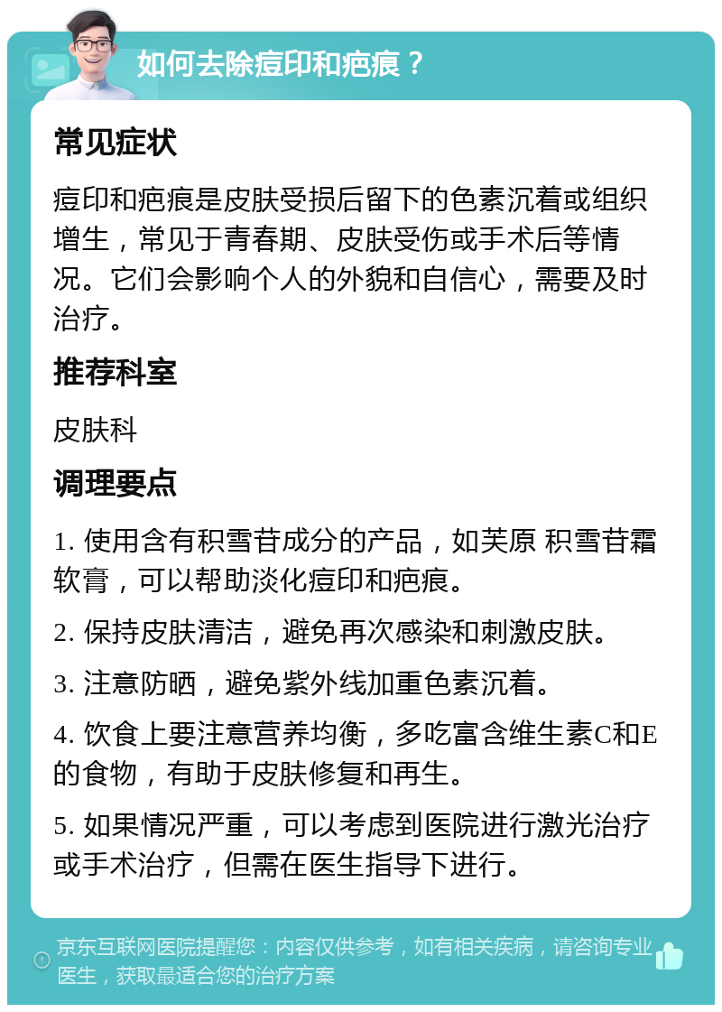 如何去除痘印和疤痕？ 常见症状 痘印和疤痕是皮肤受损后留下的色素沉着或组织增生，常见于青春期、皮肤受伤或手术后等情况。它们会影响个人的外貌和自信心，需要及时治疗。 推荐科室 皮肤科 调理要点 1. 使用含有积雪苷成分的产品，如芙原 积雪苷霜软膏，可以帮助淡化痘印和疤痕。 2. 保持皮肤清洁，避免再次感染和刺激皮肤。 3. 注意防晒，避免紫外线加重色素沉着。 4. 饮食上要注意营养均衡，多吃富含维生素C和E的食物，有助于皮肤修复和再生。 5. 如果情况严重，可以考虑到医院进行激光治疗或手术治疗，但需在医生指导下进行。