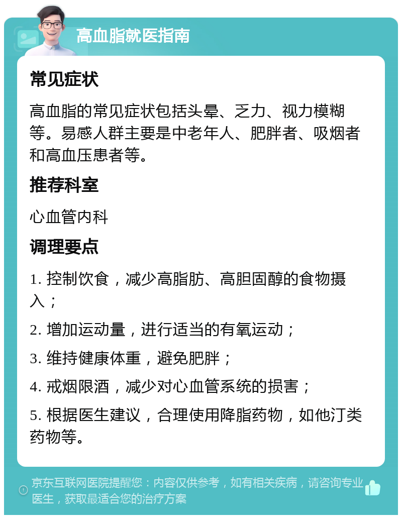 高血脂就医指南 常见症状 高血脂的常见症状包括头晕、乏力、视力模糊等。易感人群主要是中老年人、肥胖者、吸烟者和高血压患者等。 推荐科室 心血管内科 调理要点 1. 控制饮食，减少高脂肪、高胆固醇的食物摄入； 2. 增加运动量，进行适当的有氧运动； 3. 维持健康体重，避免肥胖； 4. 戒烟限酒，减少对心血管系统的损害； 5. 根据医生建议，合理使用降脂药物，如他汀类药物等。