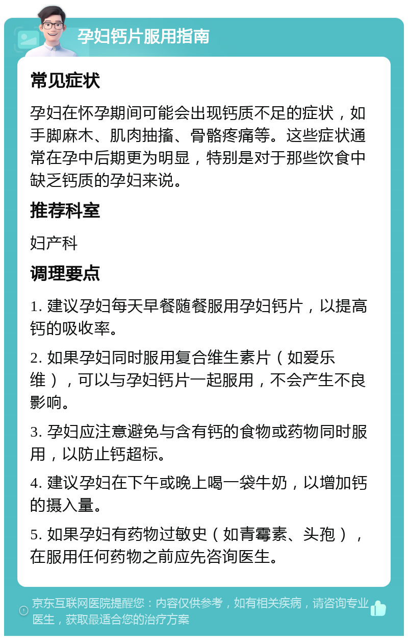 孕妇钙片服用指南 常见症状 孕妇在怀孕期间可能会出现钙质不足的症状，如手脚麻木、肌肉抽搐、骨骼疼痛等。这些症状通常在孕中后期更为明显，特别是对于那些饮食中缺乏钙质的孕妇来说。 推荐科室 妇产科 调理要点 1. 建议孕妇每天早餐随餐服用孕妇钙片，以提高钙的吸收率。 2. 如果孕妇同时服用复合维生素片（如爱乐维），可以与孕妇钙片一起服用，不会产生不良影响。 3. 孕妇应注意避免与含有钙的食物或药物同时服用，以防止钙超标。 4. 建议孕妇在下午或晚上喝一袋牛奶，以增加钙的摄入量。 5. 如果孕妇有药物过敏史（如青霉素、头孢），在服用任何药物之前应先咨询医生。