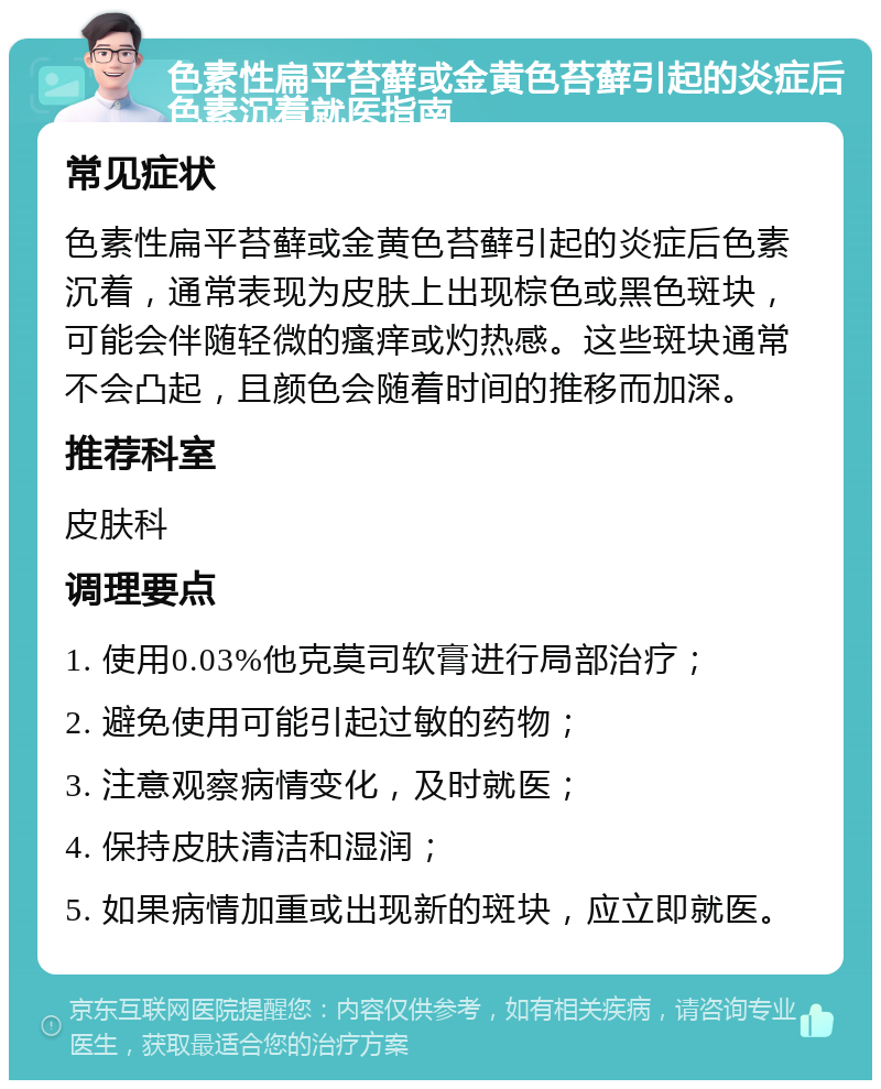 色素性扁平苔藓或金黄色苔藓引起的炎症后色素沉着就医指南 常见症状 色素性扁平苔藓或金黄色苔藓引起的炎症后色素沉着，通常表现为皮肤上出现棕色或黑色斑块，可能会伴随轻微的瘙痒或灼热感。这些斑块通常不会凸起，且颜色会随着时间的推移而加深。 推荐科室 皮肤科 调理要点 1. 使用0.03%他克莫司软膏进行局部治疗； 2. 避免使用可能引起过敏的药物； 3. 注意观察病情变化，及时就医； 4. 保持皮肤清洁和湿润； 5. 如果病情加重或出现新的斑块，应立即就医。