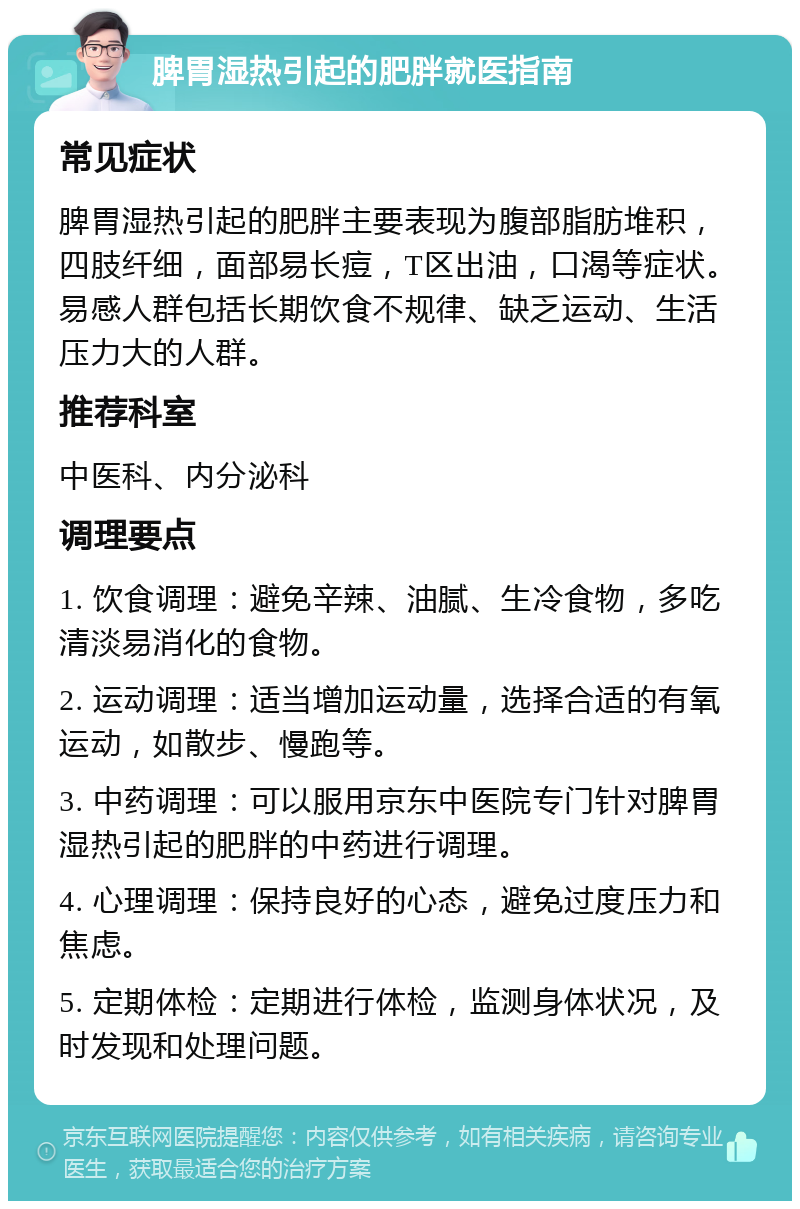 脾胃湿热引起的肥胖就医指南 常见症状 脾胃湿热引起的肥胖主要表现为腹部脂肪堆积，四肢纤细，面部易长痘，T区出油，口渴等症状。易感人群包括长期饮食不规律、缺乏运动、生活压力大的人群。 推荐科室 中医科、内分泌科 调理要点 1. 饮食调理：避免辛辣、油腻、生冷食物，多吃清淡易消化的食物。 2. 运动调理：适当增加运动量，选择合适的有氧运动，如散步、慢跑等。 3. 中药调理：可以服用京东中医院专门针对脾胃湿热引起的肥胖的中药进行调理。 4. 心理调理：保持良好的心态，避免过度压力和焦虑。 5. 定期体检：定期进行体检，监测身体状况，及时发现和处理问题。