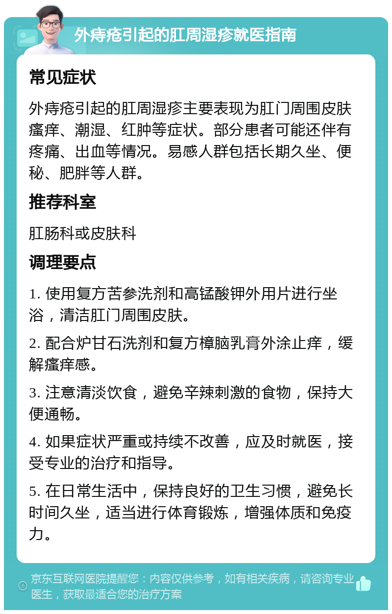 外痔疮引起的肛周湿疹就医指南 常见症状 外痔疮引起的肛周湿疹主要表现为肛门周围皮肤瘙痒、潮湿、红肿等症状。部分患者可能还伴有疼痛、出血等情况。易感人群包括长期久坐、便秘、肥胖等人群。 推荐科室 肛肠科或皮肤科 调理要点 1. 使用复方苦参洗剂和高锰酸钾外用片进行坐浴，清洁肛门周围皮肤。 2. 配合炉甘石洗剂和复方樟脑乳膏外涂止痒，缓解瘙痒感。 3. 注意清淡饮食，避免辛辣刺激的食物，保持大便通畅。 4. 如果症状严重或持续不改善，应及时就医，接受专业的治疗和指导。 5. 在日常生活中，保持良好的卫生习惯，避免长时间久坐，适当进行体育锻炼，增强体质和免疫力。