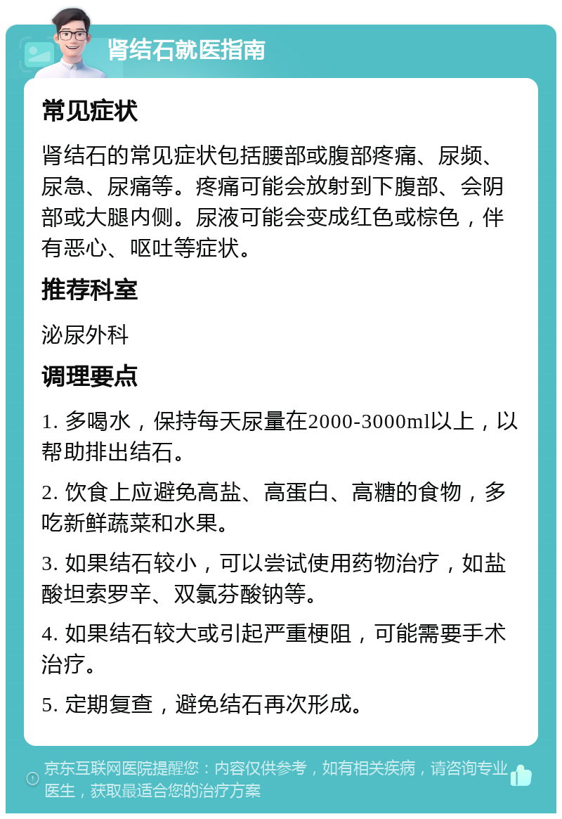 肾结石就医指南 常见症状 肾结石的常见症状包括腰部或腹部疼痛、尿频、尿急、尿痛等。疼痛可能会放射到下腹部、会阴部或大腿内侧。尿液可能会变成红色或棕色，伴有恶心、呕吐等症状。 推荐科室 泌尿外科 调理要点 1. 多喝水，保持每天尿量在2000-3000ml以上，以帮助排出结石。 2. 饮食上应避免高盐、高蛋白、高糖的食物，多吃新鲜蔬菜和水果。 3. 如果结石较小，可以尝试使用药物治疗，如盐酸坦索罗辛、双氯芬酸钠等。 4. 如果结石较大或引起严重梗阻，可能需要手术治疗。 5. 定期复查，避免结石再次形成。