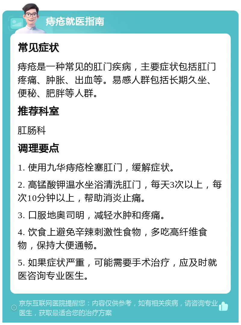 痔疮就医指南 常见症状 痔疮是一种常见的肛门疾病，主要症状包括肛门疼痛、肿胀、出血等。易感人群包括长期久坐、便秘、肥胖等人群。 推荐科室 肛肠科 调理要点 1. 使用九华痔疮栓塞肛门，缓解症状。 2. 高锰酸钾温水坐浴清洗肛门，每天3次以上，每次10分钟以上，帮助消炎止痛。 3. 口服地奥司明，减轻水肿和疼痛。 4. 饮食上避免辛辣刺激性食物，多吃高纤维食物，保持大便通畅。 5. 如果症状严重，可能需要手术治疗，应及时就医咨询专业医生。