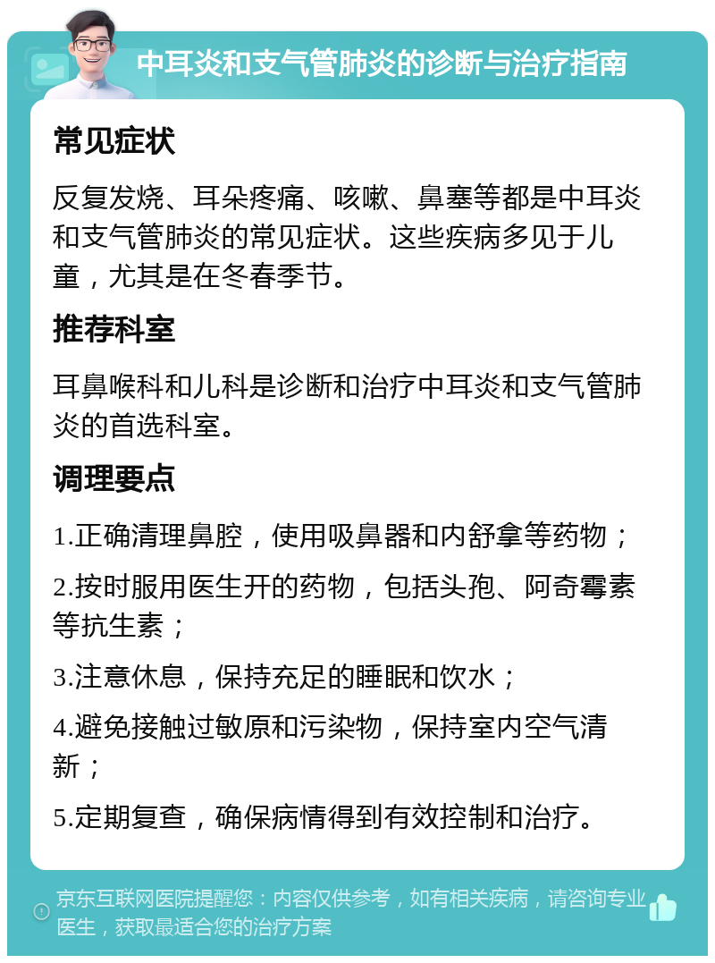 中耳炎和支气管肺炎的诊断与治疗指南 常见症状 反复发烧、耳朵疼痛、咳嗽、鼻塞等都是中耳炎和支气管肺炎的常见症状。这些疾病多见于儿童，尤其是在冬春季节。 推荐科室 耳鼻喉科和儿科是诊断和治疗中耳炎和支气管肺炎的首选科室。 调理要点 1.正确清理鼻腔，使用吸鼻器和内舒拿等药物； 2.按时服用医生开的药物，包括头孢、阿奇霉素等抗生素； 3.注意休息，保持充足的睡眠和饮水； 4.避免接触过敏原和污染物，保持室内空气清新； 5.定期复查，确保病情得到有效控制和治疗。