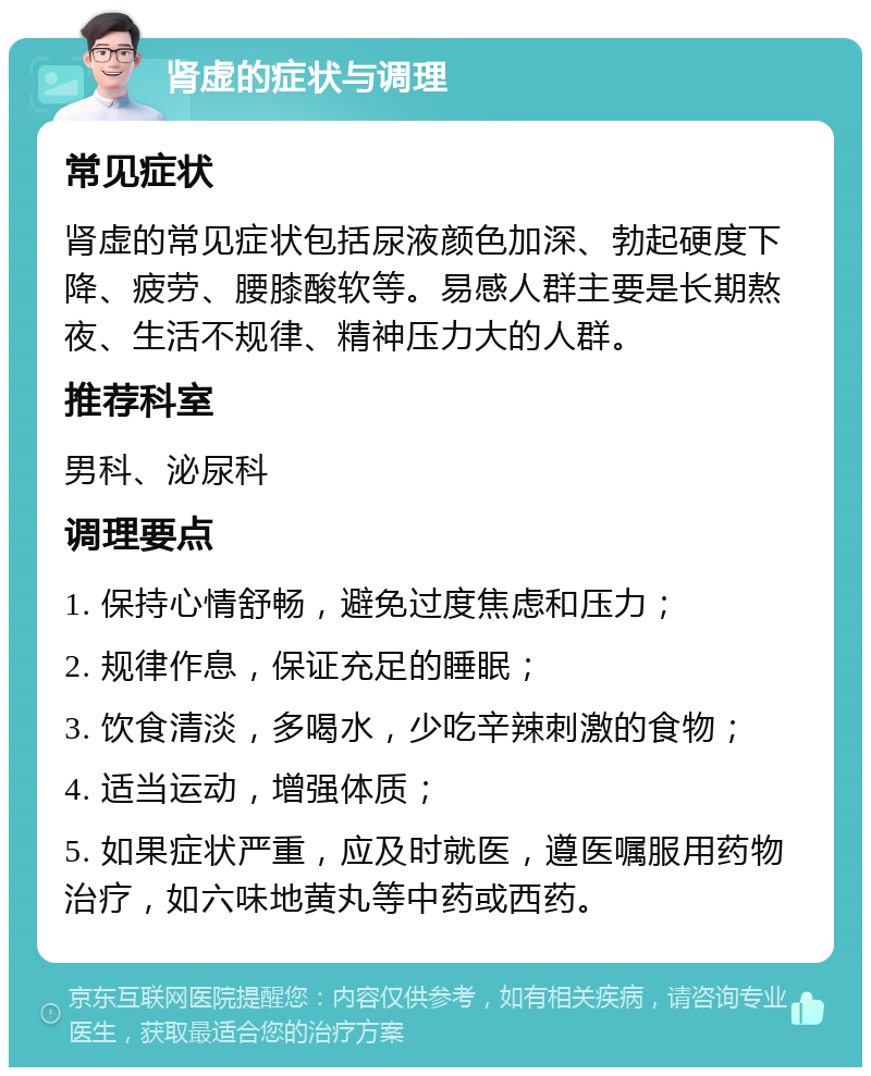 肾虚的症状与调理 常见症状 肾虚的常见症状包括尿液颜色加深、勃起硬度下降、疲劳、腰膝酸软等。易感人群主要是长期熬夜、生活不规律、精神压力大的人群。 推荐科室 男科、泌尿科 调理要点 1. 保持心情舒畅，避免过度焦虑和压力； 2. 规律作息，保证充足的睡眠； 3. 饮食清淡，多喝水，少吃辛辣刺激的食物； 4. 适当运动，增强体质； 5. 如果症状严重，应及时就医，遵医嘱服用药物治疗，如六味地黄丸等中药或西药。