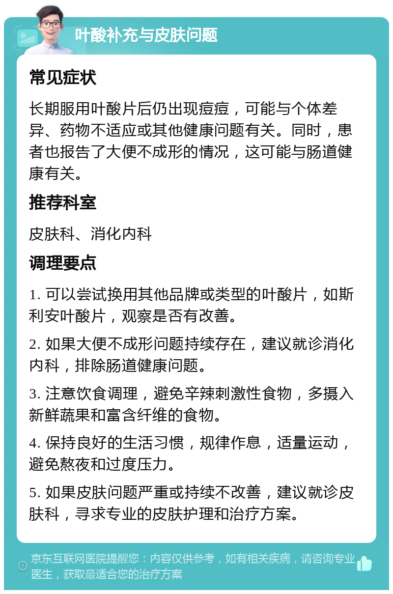 叶酸补充与皮肤问题 常见症状 长期服用叶酸片后仍出现痘痘，可能与个体差异、药物不适应或其他健康问题有关。同时，患者也报告了大便不成形的情况，这可能与肠道健康有关。 推荐科室 皮肤科、消化内科 调理要点 1. 可以尝试换用其他品牌或类型的叶酸片，如斯利安叶酸片，观察是否有改善。 2. 如果大便不成形问题持续存在，建议就诊消化内科，排除肠道健康问题。 3. 注意饮食调理，避免辛辣刺激性食物，多摄入新鲜蔬果和富含纤维的食物。 4. 保持良好的生活习惯，规律作息，适量运动，避免熬夜和过度压力。 5. 如果皮肤问题严重或持续不改善，建议就诊皮肤科，寻求专业的皮肤护理和治疗方案。