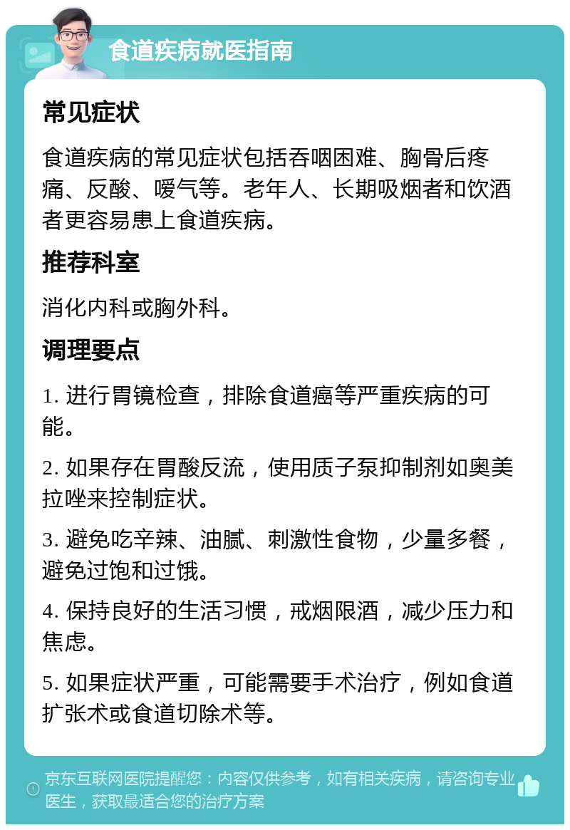 食道疾病就医指南 常见症状 食道疾病的常见症状包括吞咽困难、胸骨后疼痛、反酸、嗳气等。老年人、长期吸烟者和饮酒者更容易患上食道疾病。 推荐科室 消化内科或胸外科。 调理要点 1. 进行胃镜检查，排除食道癌等严重疾病的可能。 2. 如果存在胃酸反流，使用质子泵抑制剂如奥美拉唑来控制症状。 3. 避免吃辛辣、油腻、刺激性食物，少量多餐，避免过饱和过饿。 4. 保持良好的生活习惯，戒烟限酒，减少压力和焦虑。 5. 如果症状严重，可能需要手术治疗，例如食道扩张术或食道切除术等。