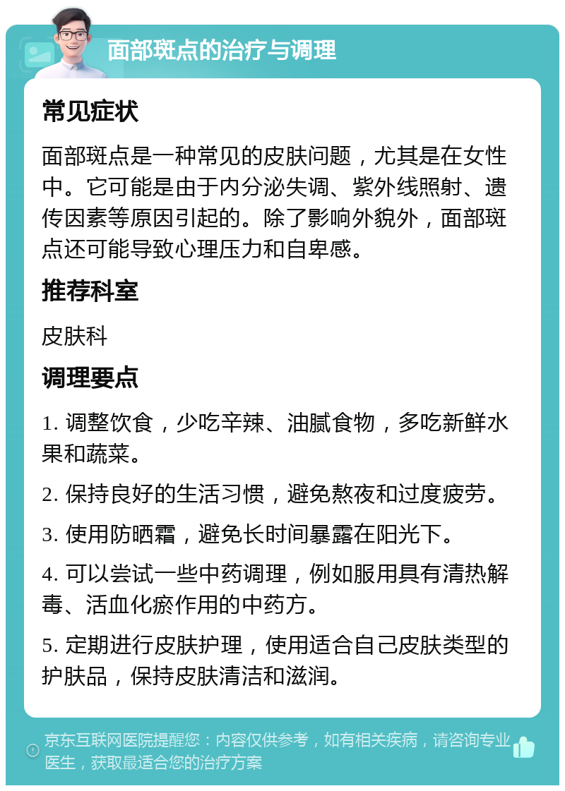 面部斑点的治疗与调理 常见症状 面部斑点是一种常见的皮肤问题，尤其是在女性中。它可能是由于内分泌失调、紫外线照射、遗传因素等原因引起的。除了影响外貌外，面部斑点还可能导致心理压力和自卑感。 推荐科室 皮肤科 调理要点 1. 调整饮食，少吃辛辣、油腻食物，多吃新鲜水果和蔬菜。 2. 保持良好的生活习惯，避免熬夜和过度疲劳。 3. 使用防晒霜，避免长时间暴露在阳光下。 4. 可以尝试一些中药调理，例如服用具有清热解毒、活血化瘀作用的中药方。 5. 定期进行皮肤护理，使用适合自己皮肤类型的护肤品，保持皮肤清洁和滋润。