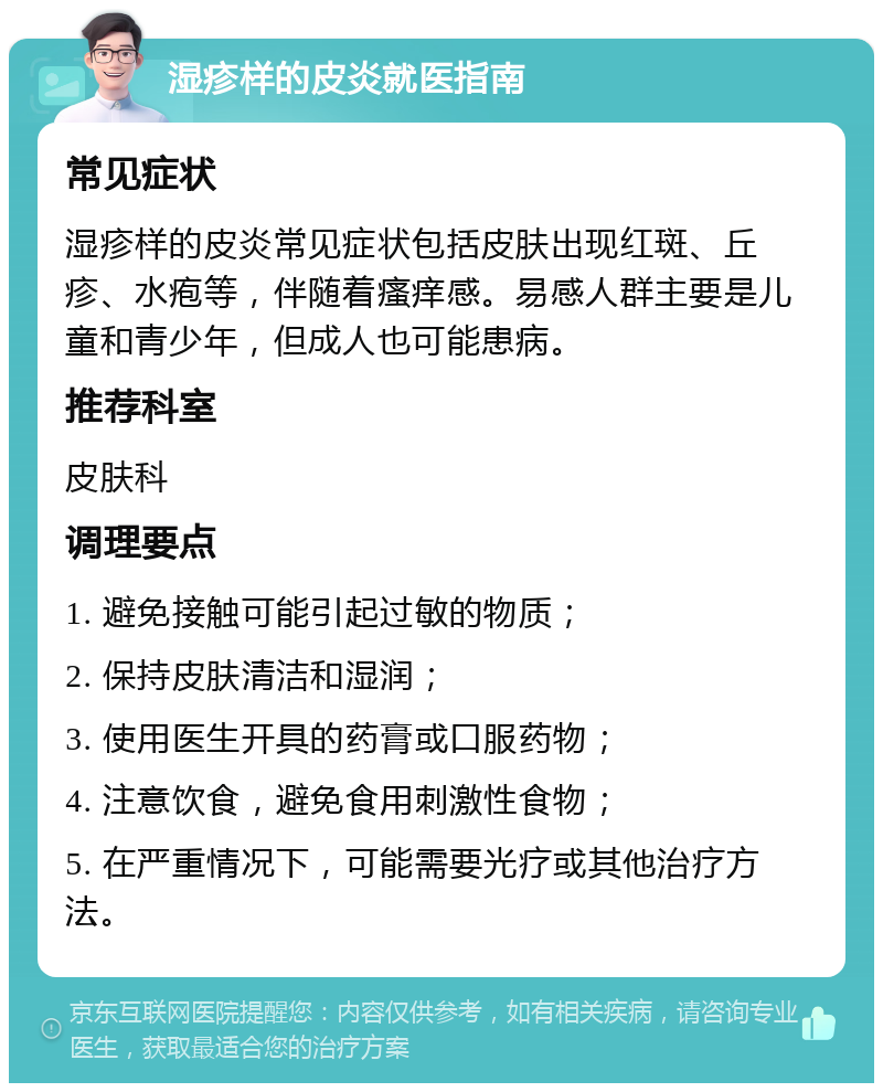 湿疹样的皮炎就医指南 常见症状 湿疹样的皮炎常见症状包括皮肤出现红斑、丘疹、水疱等，伴随着瘙痒感。易感人群主要是儿童和青少年，但成人也可能患病。 推荐科室 皮肤科 调理要点 1. 避免接触可能引起过敏的物质； 2. 保持皮肤清洁和湿润； 3. 使用医生开具的药膏或口服药物； 4. 注意饮食，避免食用刺激性食物； 5. 在严重情况下，可能需要光疗或其他治疗方法。