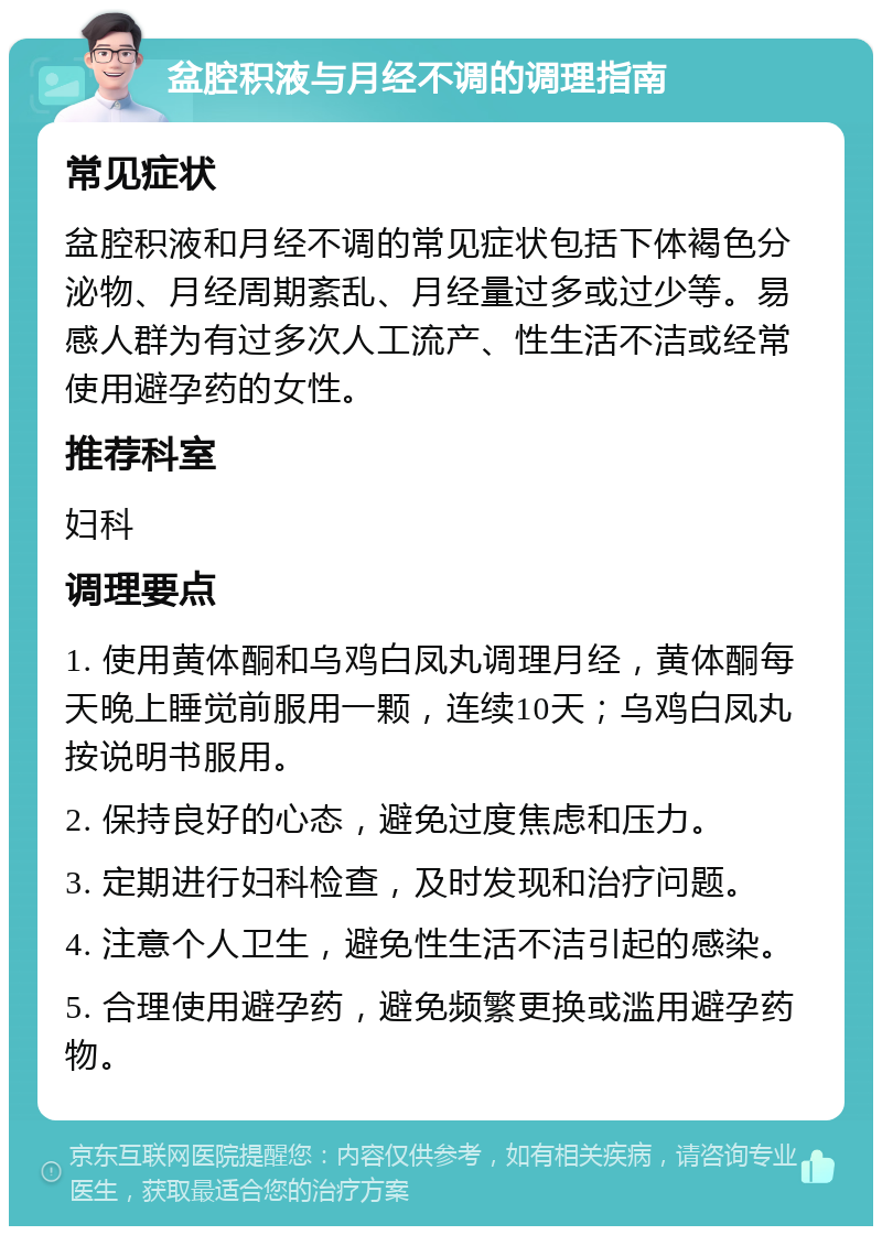 盆腔积液与月经不调的调理指南 常见症状 盆腔积液和月经不调的常见症状包括下体褐色分泌物、月经周期紊乱、月经量过多或过少等。易感人群为有过多次人工流产、性生活不洁或经常使用避孕药的女性。 推荐科室 妇科 调理要点 1. 使用黄体酮和乌鸡白凤丸调理月经，黄体酮每天晚上睡觉前服用一颗，连续10天；乌鸡白凤丸按说明书服用。 2. 保持良好的心态，避免过度焦虑和压力。 3. 定期进行妇科检查，及时发现和治疗问题。 4. 注意个人卫生，避免性生活不洁引起的感染。 5. 合理使用避孕药，避免频繁更换或滥用避孕药物。