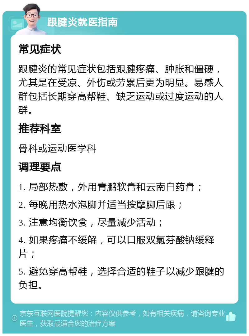 跟腱炎就医指南 常见症状 跟腱炎的常见症状包括跟腱疼痛、肿胀和僵硬，尤其是在受凉、外伤或劳累后更为明显。易感人群包括长期穿高帮鞋、缺乏运动或过度运动的人群。 推荐科室 骨科或运动医学科 调理要点 1. 局部热敷，外用青鹏软膏和云南白药膏； 2. 每晚用热水泡脚并适当按摩脚后跟； 3. 注意均衡饮食，尽量减少活动； 4. 如果疼痛不缓解，可以口服双氯芬酸钠缓释片； 5. 避免穿高帮鞋，选择合适的鞋子以减少跟腱的负担。