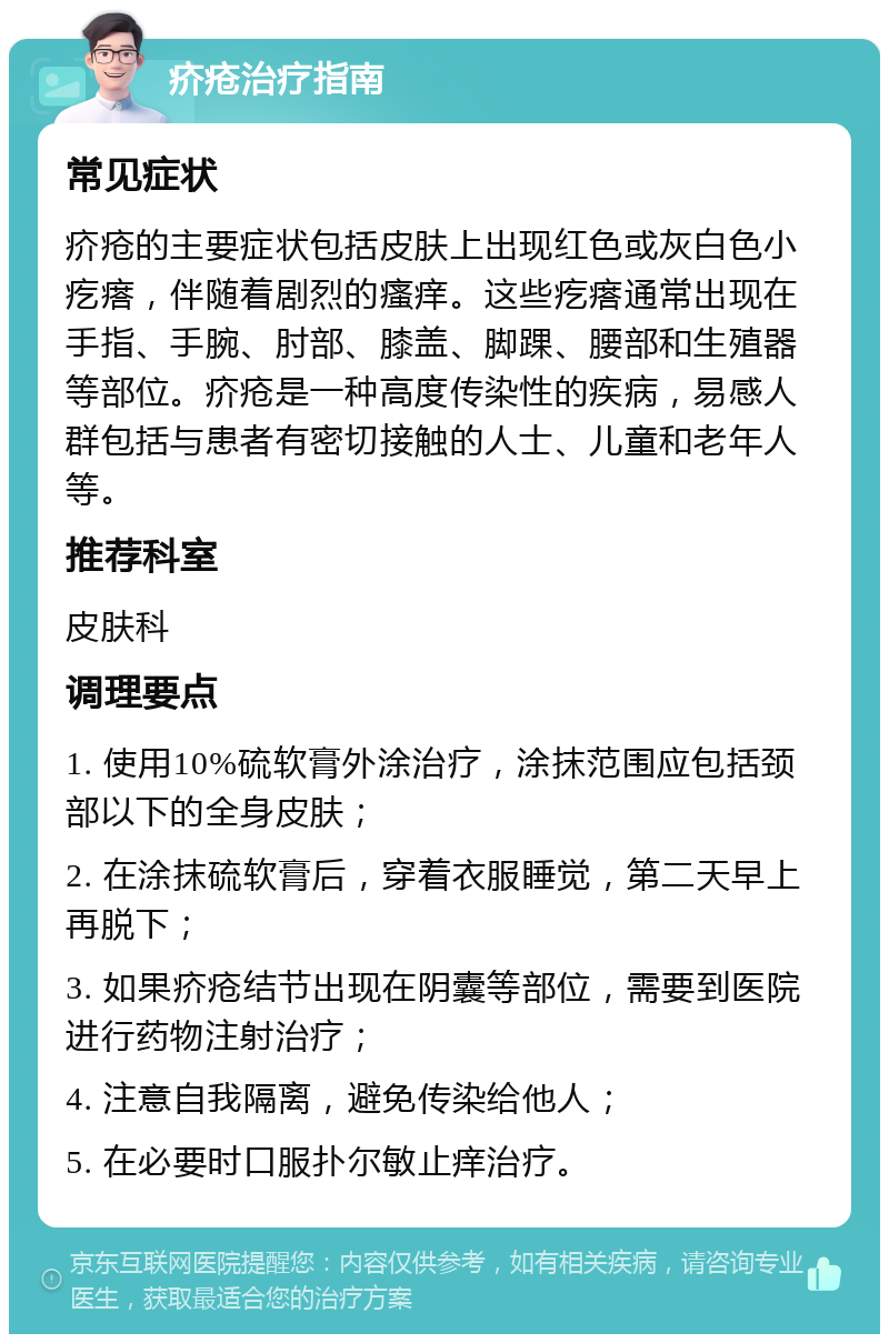 疥疮治疗指南 常见症状 疥疮的主要症状包括皮肤上出现红色或灰白色小疙瘩，伴随着剧烈的瘙痒。这些疙瘩通常出现在手指、手腕、肘部、膝盖、脚踝、腰部和生殖器等部位。疥疮是一种高度传染性的疾病，易感人群包括与患者有密切接触的人士、儿童和老年人等。 推荐科室 皮肤科 调理要点 1. 使用10%硫软膏外涂治疗，涂抹范围应包括颈部以下的全身皮肤； 2. 在涂抹硫软膏后，穿着衣服睡觉，第二天早上再脱下； 3. 如果疥疮结节出现在阴囊等部位，需要到医院进行药物注射治疗； 4. 注意自我隔离，避免传染给他人； 5. 在必要时口服扑尔敏止痒治疗。