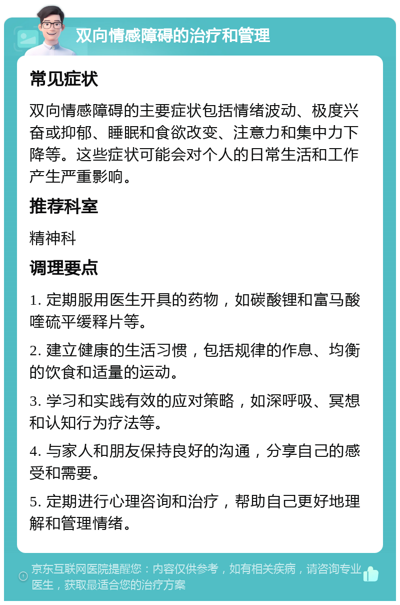 双向情感障碍的治疗和管理 常见症状 双向情感障碍的主要症状包括情绪波动、极度兴奋或抑郁、睡眠和食欲改变、注意力和集中力下降等。这些症状可能会对个人的日常生活和工作产生严重影响。 推荐科室 精神科 调理要点 1. 定期服用医生开具的药物，如碳酸锂和富马酸喹硫平缓释片等。 2. 建立健康的生活习惯，包括规律的作息、均衡的饮食和适量的运动。 3. 学习和实践有效的应对策略，如深呼吸、冥想和认知行为疗法等。 4. 与家人和朋友保持良好的沟通，分享自己的感受和需要。 5. 定期进行心理咨询和治疗，帮助自己更好地理解和管理情绪。