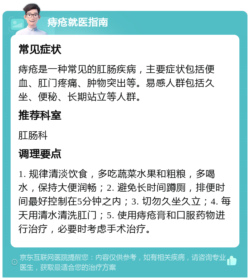 痔疮就医指南 常见症状 痔疮是一种常见的肛肠疾病，主要症状包括便血、肛门疼痛、肿物突出等。易感人群包括久坐、便秘、长期站立等人群。 推荐科室 肛肠科 调理要点 1. 规律清淡饮食，多吃蔬菜水果和粗粮，多喝水，保持大便润畅；2. 避免长时间蹲厕，排便时间最好控制在5分钟之内；3. 切勿久坐久立；4. 每天用清水清洗肛门；5. 使用痔疮膏和口服药物进行治疗，必要时考虑手术治疗。