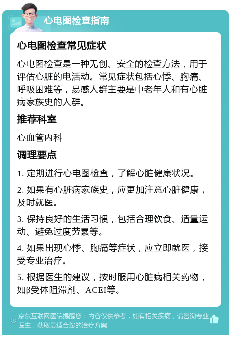 心电图检查指南 心电图检查常见症状 心电图检查是一种无创、安全的检查方法，用于评估心脏的电活动。常见症状包括心悸、胸痛、呼吸困难等，易感人群主要是中老年人和有心脏病家族史的人群。 推荐科室 心血管内科 调理要点 1. 定期进行心电图检查，了解心脏健康状况。 2. 如果有心脏病家族史，应更加注意心脏健康，及时就医。 3. 保持良好的生活习惯，包括合理饮食、适量运动、避免过度劳累等。 4. 如果出现心悸、胸痛等症状，应立即就医，接受专业治疗。 5. 根据医生的建议，按时服用心脏病相关药物，如β受体阻滞剂、ACEI等。