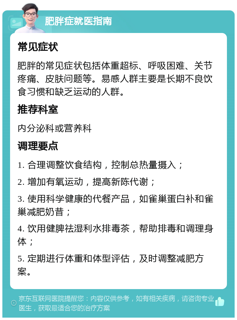 肥胖症就医指南 常见症状 肥胖的常见症状包括体重超标、呼吸困难、关节疼痛、皮肤问题等。易感人群主要是长期不良饮食习惯和缺乏运动的人群。 推荐科室 内分泌科或营养科 调理要点 1. 合理调整饮食结构，控制总热量摄入； 2. 增加有氧运动，提高新陈代谢； 3. 使用科学健康的代餐产品，如雀巢蛋白补和雀巢减肥奶昔； 4. 饮用健脾祛湿利水排毒茶，帮助排毒和调理身体； 5. 定期进行体重和体型评估，及时调整减肥方案。