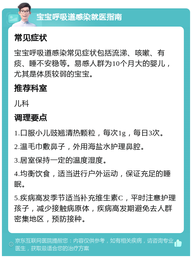 宝宝呼吸道感染就医指南 常见症状 宝宝呼吸道感染常见症状包括流涕、咳嗽、有痰、睡不安稳等。易感人群为10个月大的婴儿，尤其是体质较弱的宝宝。 推荐科室 儿科 调理要点 1.口服小儿豉翘清热颗粒，每次1g，每日3次。 2.温毛巾敷鼻子，外用海盐水护理鼻腔。 3.居室保持一定的温度湿度。 4.均衡饮食，适当进行户外运动，保证充足的睡眠。 5.疾病高发季节适当补充维生素C，平时注意护理孩子，减少接触病原体，疾病高发期避免去人群密集地区，预防接种。