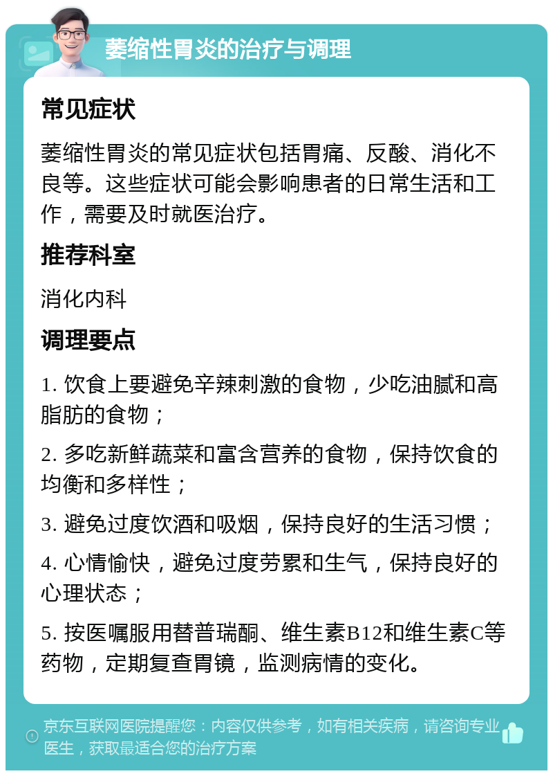 萎缩性胃炎的治疗与调理 常见症状 萎缩性胃炎的常见症状包括胃痛、反酸、消化不良等。这些症状可能会影响患者的日常生活和工作，需要及时就医治疗。 推荐科室 消化内科 调理要点 1. 饮食上要避免辛辣刺激的食物，少吃油腻和高脂肪的食物； 2. 多吃新鲜蔬菜和富含营养的食物，保持饮食的均衡和多样性； 3. 避免过度饮酒和吸烟，保持良好的生活习惯； 4. 心情愉快，避免过度劳累和生气，保持良好的心理状态； 5. 按医嘱服用替普瑞酮、维生素B12和维生素C等药物，定期复查胃镜，监测病情的变化。