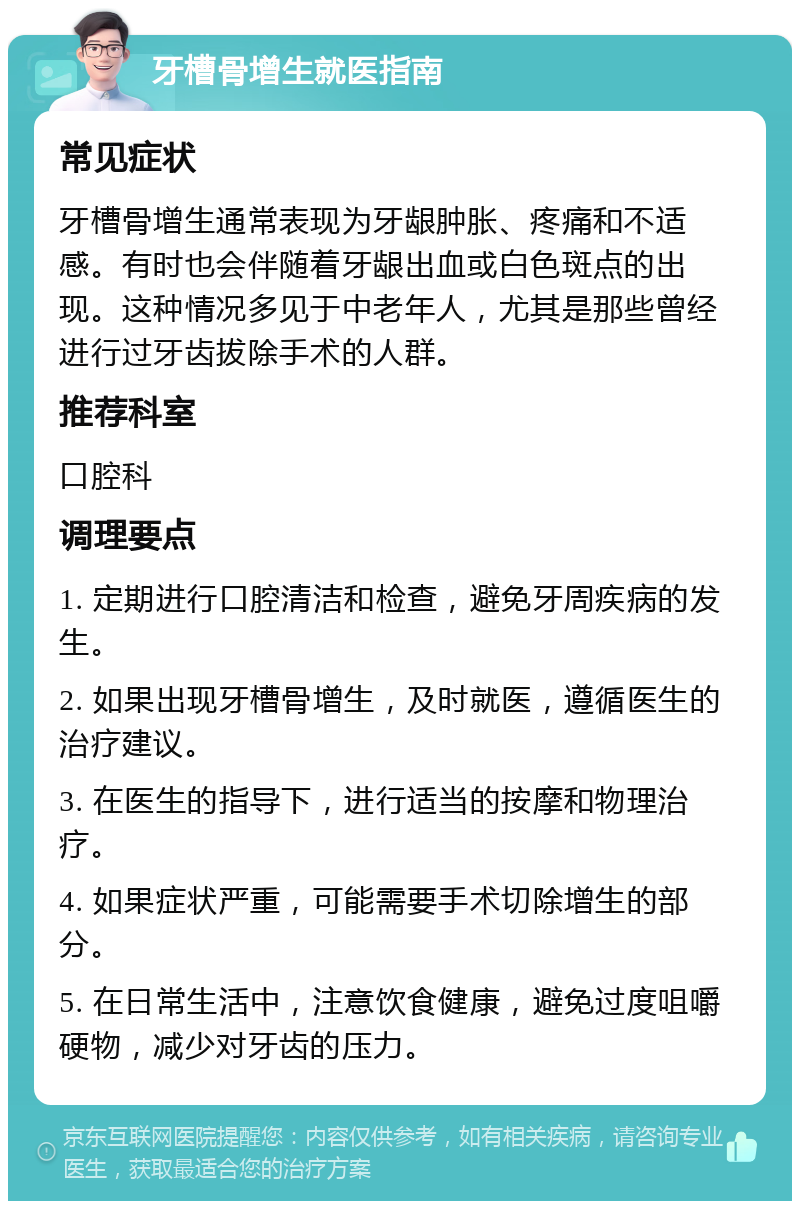 牙槽骨增生就医指南 常见症状 牙槽骨增生通常表现为牙龈肿胀、疼痛和不适感。有时也会伴随着牙龈出血或白色斑点的出现。这种情况多见于中老年人，尤其是那些曾经进行过牙齿拔除手术的人群。 推荐科室 口腔科 调理要点 1. 定期进行口腔清洁和检查，避免牙周疾病的发生。 2. 如果出现牙槽骨增生，及时就医，遵循医生的治疗建议。 3. 在医生的指导下，进行适当的按摩和物理治疗。 4. 如果症状严重，可能需要手术切除增生的部分。 5. 在日常生活中，注意饮食健康，避免过度咀嚼硬物，减少对牙齿的压力。