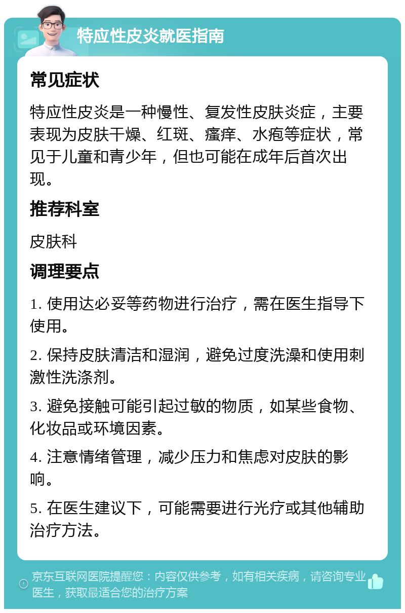 特应性皮炎就医指南 常见症状 特应性皮炎是一种慢性、复发性皮肤炎症，主要表现为皮肤干燥、红斑、瘙痒、水疱等症状，常见于儿童和青少年，但也可能在成年后首次出现。 推荐科室 皮肤科 调理要点 1. 使用达必妥等药物进行治疗，需在医生指导下使用。 2. 保持皮肤清洁和湿润，避免过度洗澡和使用刺激性洗涤剂。 3. 避免接触可能引起过敏的物质，如某些食物、化妆品或环境因素。 4. 注意情绪管理，减少压力和焦虑对皮肤的影响。 5. 在医生建议下，可能需要进行光疗或其他辅助治疗方法。