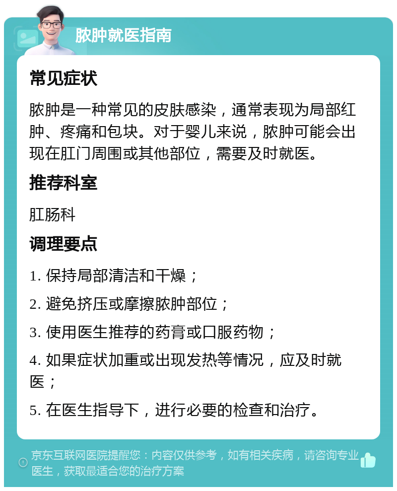 脓肿就医指南 常见症状 脓肿是一种常见的皮肤感染，通常表现为局部红肿、疼痛和包块。对于婴儿来说，脓肿可能会出现在肛门周围或其他部位，需要及时就医。 推荐科室 肛肠科 调理要点 1. 保持局部清洁和干燥； 2. 避免挤压或摩擦脓肿部位； 3. 使用医生推荐的药膏或口服药物； 4. 如果症状加重或出现发热等情况，应及时就医； 5. 在医生指导下，进行必要的检查和治疗。