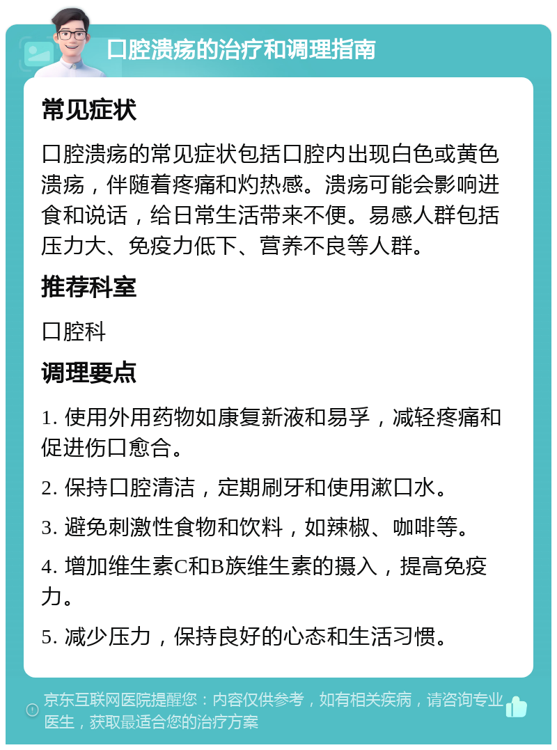 口腔溃疡的治疗和调理指南 常见症状 口腔溃疡的常见症状包括口腔内出现白色或黄色溃疡，伴随着疼痛和灼热感。溃疡可能会影响进食和说话，给日常生活带来不便。易感人群包括压力大、免疫力低下、营养不良等人群。 推荐科室 口腔科 调理要点 1. 使用外用药物如康复新液和易孚，减轻疼痛和促进伤口愈合。 2. 保持口腔清洁，定期刷牙和使用漱口水。 3. 避免刺激性食物和饮料，如辣椒、咖啡等。 4. 增加维生素C和B族维生素的摄入，提高免疫力。 5. 减少压力，保持良好的心态和生活习惯。