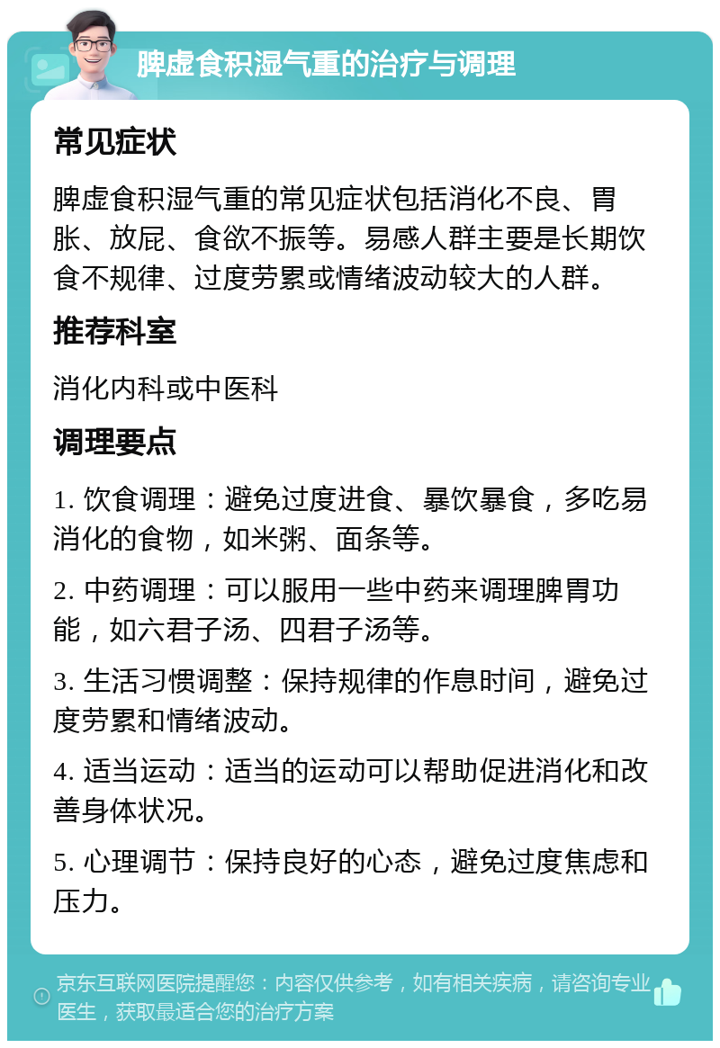 脾虚食积湿气重的治疗与调理 常见症状 脾虚食积湿气重的常见症状包括消化不良、胃胀、放屁、食欲不振等。易感人群主要是长期饮食不规律、过度劳累或情绪波动较大的人群。 推荐科室 消化内科或中医科 调理要点 1. 饮食调理：避免过度进食、暴饮暴食，多吃易消化的食物，如米粥、面条等。 2. 中药调理：可以服用一些中药来调理脾胃功能，如六君子汤、四君子汤等。 3. 生活习惯调整：保持规律的作息时间，避免过度劳累和情绪波动。 4. 适当运动：适当的运动可以帮助促进消化和改善身体状况。 5. 心理调节：保持良好的心态，避免过度焦虑和压力。