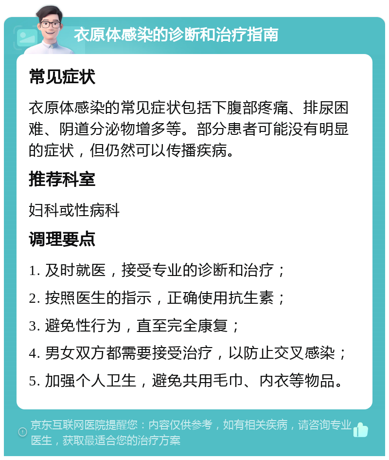 衣原体感染的诊断和治疗指南 常见症状 衣原体感染的常见症状包括下腹部疼痛、排尿困难、阴道分泌物增多等。部分患者可能没有明显的症状，但仍然可以传播疾病。 推荐科室 妇科或性病科 调理要点 1. 及时就医，接受专业的诊断和治疗； 2. 按照医生的指示，正确使用抗生素； 3. 避免性行为，直至完全康复； 4. 男女双方都需要接受治疗，以防止交叉感染； 5. 加强个人卫生，避免共用毛巾、内衣等物品。