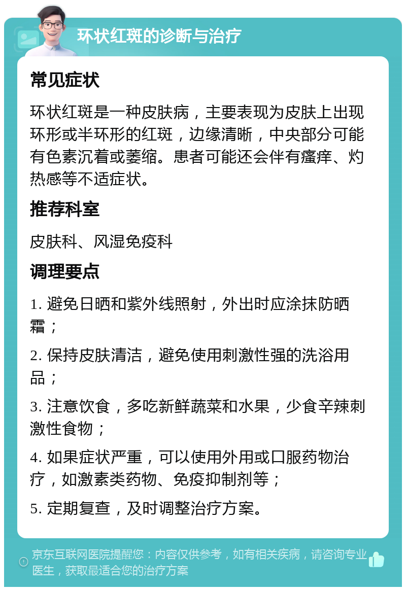 环状红斑的诊断与治疗 常见症状 环状红斑是一种皮肤病，主要表现为皮肤上出现环形或半环形的红斑，边缘清晰，中央部分可能有色素沉着或萎缩。患者可能还会伴有瘙痒、灼热感等不适症状。 推荐科室 皮肤科、风湿免疫科 调理要点 1. 避免日晒和紫外线照射，外出时应涂抹防晒霜； 2. 保持皮肤清洁，避免使用刺激性强的洗浴用品； 3. 注意饮食，多吃新鲜蔬菜和水果，少食辛辣刺激性食物； 4. 如果症状严重，可以使用外用或口服药物治疗，如激素类药物、免疫抑制剂等； 5. 定期复查，及时调整治疗方案。