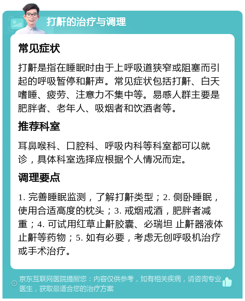 打鼾的治疗与调理 常见症状 打鼾是指在睡眠时由于上呼吸道狭窄或阻塞而引起的呼吸暂停和鼾声。常见症状包括打鼾、白天嗜睡、疲劳、注意力不集中等。易感人群主要是肥胖者、老年人、吸烟者和饮酒者等。 推荐科室 耳鼻喉科、口腔科、呼吸内科等科室都可以就诊，具体科室选择应根据个人情况而定。 调理要点 1. 完善睡眠监测，了解打鼾类型；2. 侧卧睡眠，使用合适高度的枕头；3. 戒烟戒酒，肥胖者减重；4. 可试用红草止鼾胶囊、必瑞坦 止鼾器液体止鼾等药物；5. 如有必要，考虑无创呼吸机治疗或手术治疗。