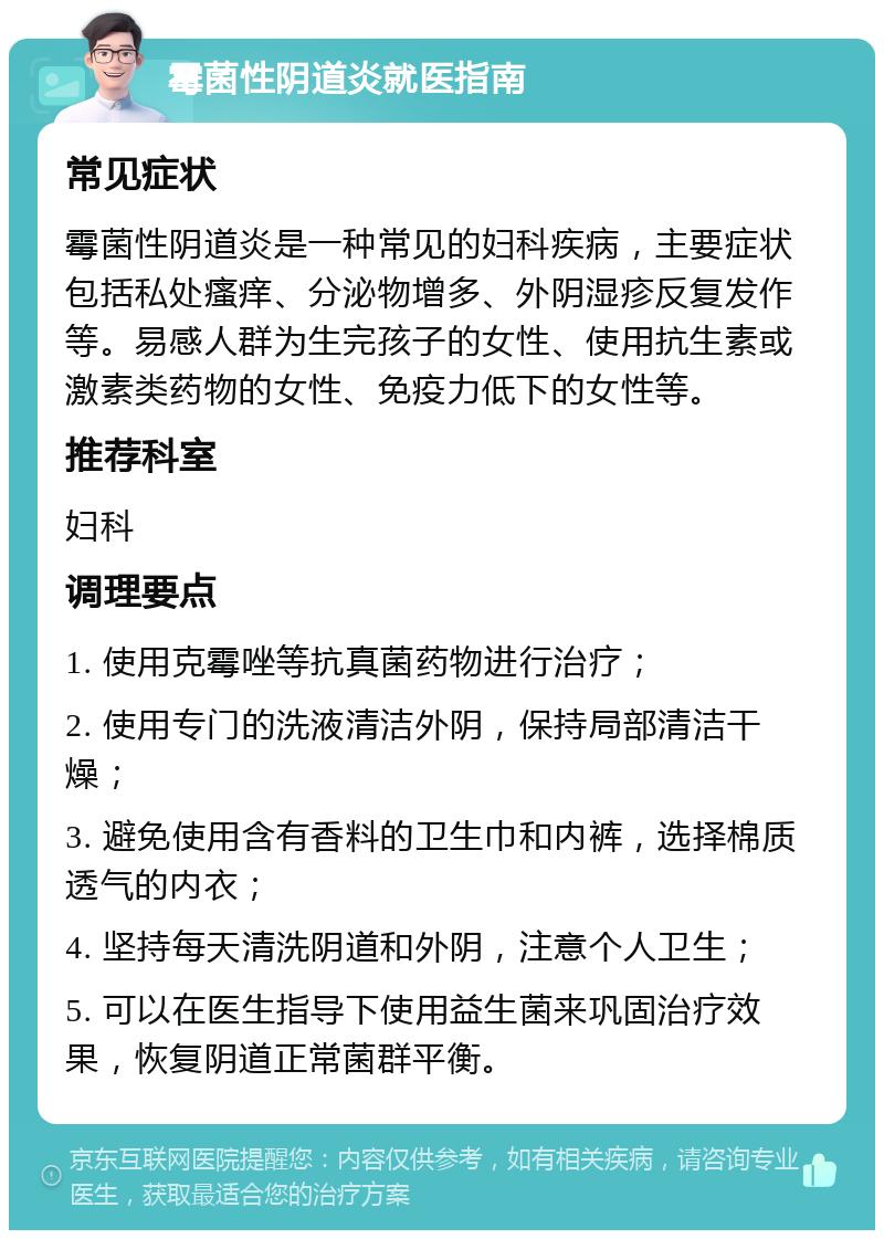 霉菌性阴道炎就医指南 常见症状 霉菌性阴道炎是一种常见的妇科疾病，主要症状包括私处瘙痒、分泌物增多、外阴湿疹反复发作等。易感人群为生完孩子的女性、使用抗生素或激素类药物的女性、免疫力低下的女性等。 推荐科室 妇科 调理要点 1. 使用克霉唑等抗真菌药物进行治疗； 2. 使用专门的洗液清洁外阴，保持局部清洁干燥； 3. 避免使用含有香料的卫生巾和内裤，选择棉质透气的内衣； 4. 坚持每天清洗阴道和外阴，注意个人卫生； 5. 可以在医生指导下使用益生菌来巩固治疗效果，恢复阴道正常菌群平衡。