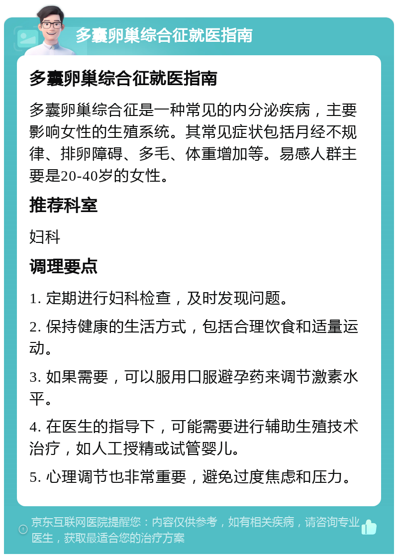 多囊卵巢综合征就医指南 多囊卵巢综合征就医指南 多囊卵巢综合征是一种常见的内分泌疾病，主要影响女性的生殖系统。其常见症状包括月经不规律、排卵障碍、多毛、体重增加等。易感人群主要是20-40岁的女性。 推荐科室 妇科 调理要点 1. 定期进行妇科检查，及时发现问题。 2. 保持健康的生活方式，包括合理饮食和适量运动。 3. 如果需要，可以服用口服避孕药来调节激素水平。 4. 在医生的指导下，可能需要进行辅助生殖技术治疗，如人工授精或试管婴儿。 5. 心理调节也非常重要，避免过度焦虑和压力。