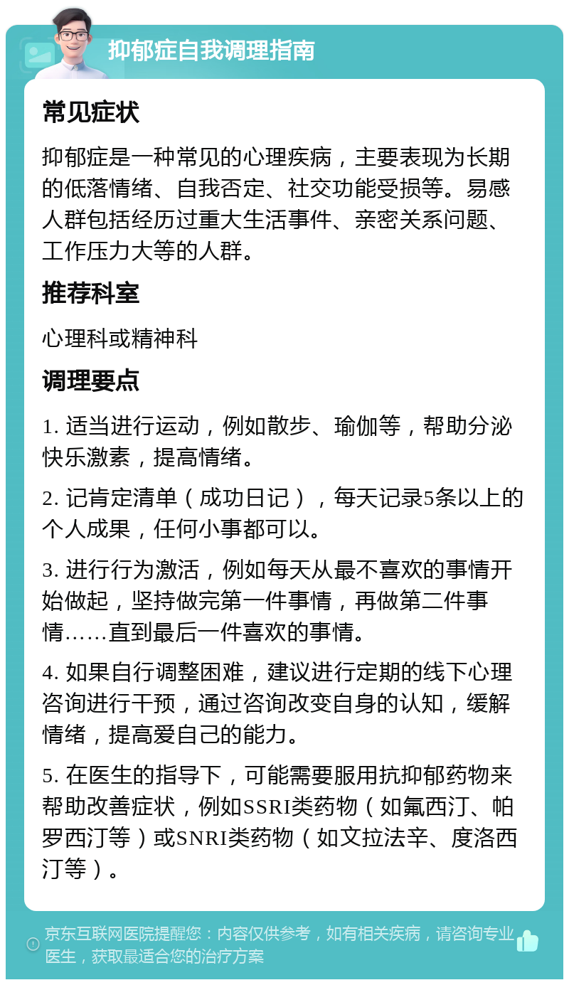 抑郁症自我调理指南 常见症状 抑郁症是一种常见的心理疾病，主要表现为长期的低落情绪、自我否定、社交功能受损等。易感人群包括经历过重大生活事件、亲密关系问题、工作压力大等的人群。 推荐科室 心理科或精神科 调理要点 1. 适当进行运动，例如散步、瑜伽等，帮助分泌快乐激素，提高情绪。 2. 记肯定清单（成功日记），每天记录5条以上的个人成果，任何小事都可以。 3. 进行行为激活，例如每天从最不喜欢的事情开始做起，坚持做完第一件事情，再做第二件事情……直到最后一件喜欢的事情。 4. 如果自行调整困难，建议进行定期的线下心理咨询进行干预，通过咨询改变自身的认知，缓解情绪，提高爱自己的能力。 5. 在医生的指导下，可能需要服用抗抑郁药物来帮助改善症状，例如SSRI类药物（如氟西汀、帕罗西汀等）或SNRI类药物（如文拉法辛、度洛西汀等）。