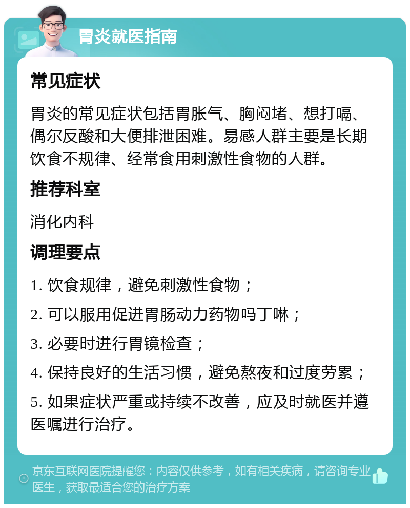 胃炎就医指南 常见症状 胃炎的常见症状包括胃胀气、胸闷堵、想打嗝、偶尔反酸和大便排泄困难。易感人群主要是长期饮食不规律、经常食用刺激性食物的人群。 推荐科室 消化内科 调理要点 1. 饮食规律，避免刺激性食物； 2. 可以服用促进胃肠动力药物吗丁啉； 3. 必要时进行胃镜检查； 4. 保持良好的生活习惯，避免熬夜和过度劳累； 5. 如果症状严重或持续不改善，应及时就医并遵医嘱进行治疗。