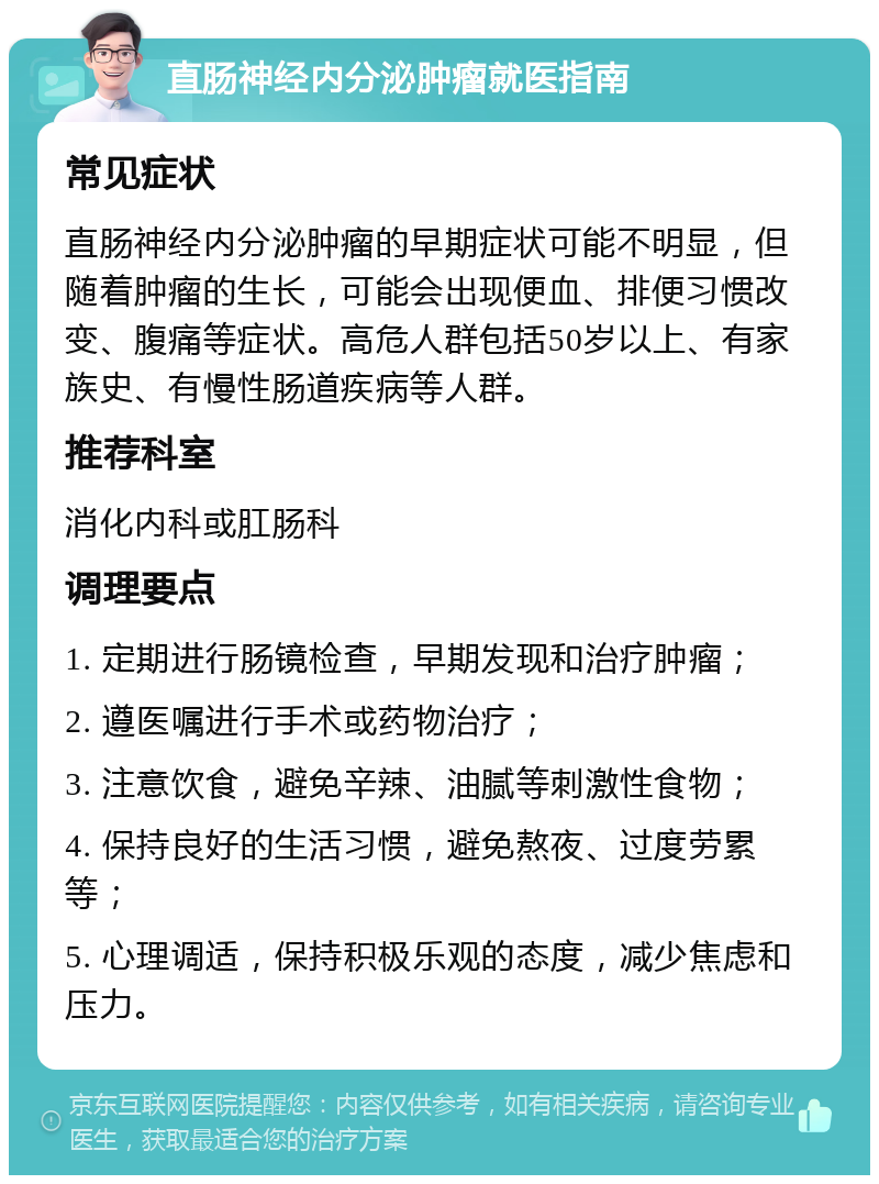 直肠神经内分泌肿瘤就医指南 常见症状 直肠神经内分泌肿瘤的早期症状可能不明显，但随着肿瘤的生长，可能会出现便血、排便习惯改变、腹痛等症状。高危人群包括50岁以上、有家族史、有慢性肠道疾病等人群。 推荐科室 消化内科或肛肠科 调理要点 1. 定期进行肠镜检查，早期发现和治疗肿瘤； 2. 遵医嘱进行手术或药物治疗； 3. 注意饮食，避免辛辣、油腻等刺激性食物； 4. 保持良好的生活习惯，避免熬夜、过度劳累等； 5. 心理调适，保持积极乐观的态度，减少焦虑和压力。