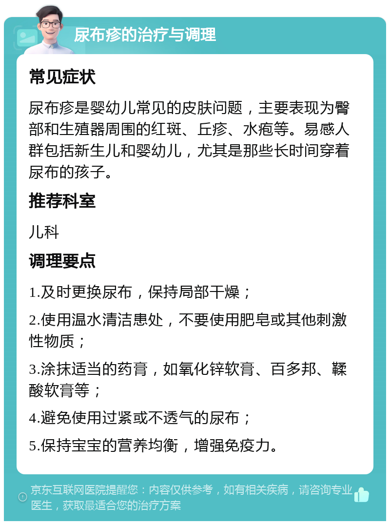 尿布疹的治疗与调理 常见症状 尿布疹是婴幼儿常见的皮肤问题，主要表现为臀部和生殖器周围的红斑、丘疹、水疱等。易感人群包括新生儿和婴幼儿，尤其是那些长时间穿着尿布的孩子。 推荐科室 儿科 调理要点 1.及时更换尿布，保持局部干燥； 2.使用温水清洁患处，不要使用肥皂或其他刺激性物质； 3.涂抹适当的药膏，如氧化锌软膏、百多邦、鞣酸软膏等； 4.避免使用过紧或不透气的尿布； 5.保持宝宝的营养均衡，增强免疫力。