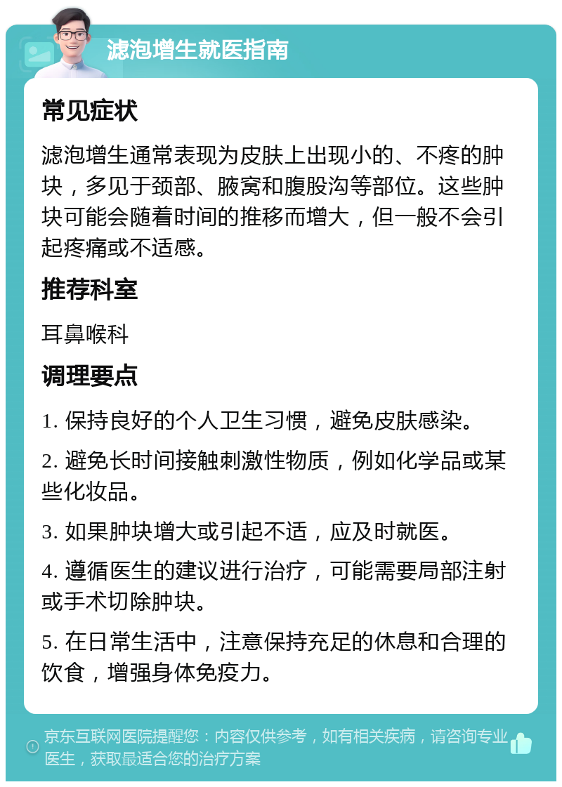 滤泡增生就医指南 常见症状 滤泡增生通常表现为皮肤上出现小的、不疼的肿块，多见于颈部、腋窝和腹股沟等部位。这些肿块可能会随着时间的推移而增大，但一般不会引起疼痛或不适感。 推荐科室 耳鼻喉科 调理要点 1. 保持良好的个人卫生习惯，避免皮肤感染。 2. 避免长时间接触刺激性物质，例如化学品或某些化妆品。 3. 如果肿块增大或引起不适，应及时就医。 4. 遵循医生的建议进行治疗，可能需要局部注射或手术切除肿块。 5. 在日常生活中，注意保持充足的休息和合理的饮食，增强身体免疫力。