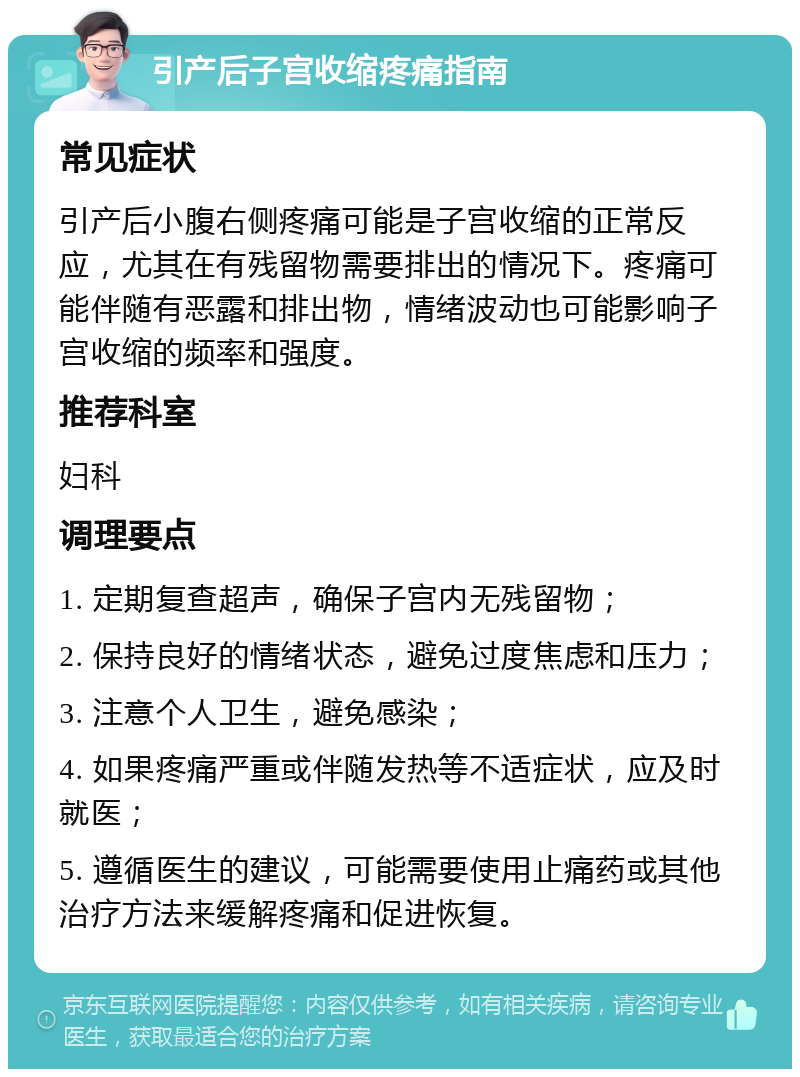 引产后子宫收缩疼痛指南 常见症状 引产后小腹右侧疼痛可能是子宫收缩的正常反应，尤其在有残留物需要排出的情况下。疼痛可能伴随有恶露和排出物，情绪波动也可能影响子宫收缩的频率和强度。 推荐科室 妇科 调理要点 1. 定期复查超声，确保子宫内无残留物； 2. 保持良好的情绪状态，避免过度焦虑和压力； 3. 注意个人卫生，避免感染； 4. 如果疼痛严重或伴随发热等不适症状，应及时就医； 5. 遵循医生的建议，可能需要使用止痛药或其他治疗方法来缓解疼痛和促进恢复。