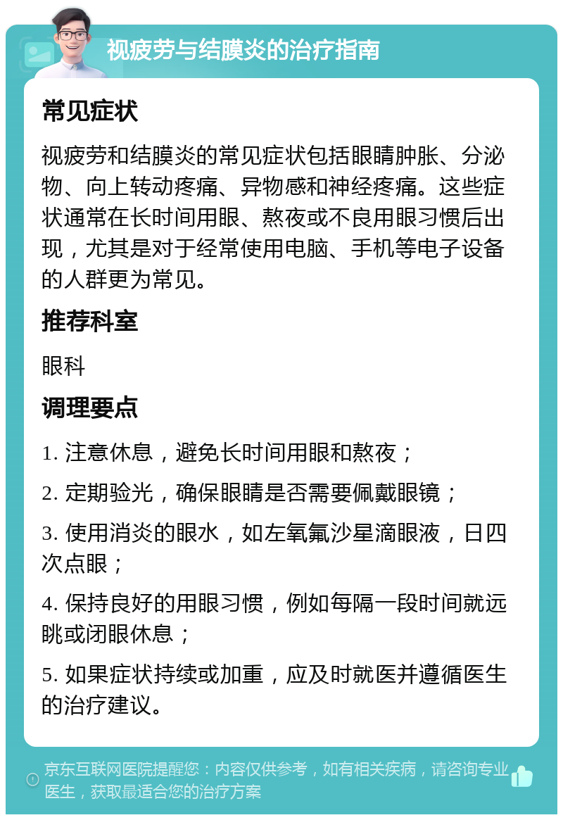 视疲劳与结膜炎的治疗指南 常见症状 视疲劳和结膜炎的常见症状包括眼睛肿胀、分泌物、向上转动疼痛、异物感和神经疼痛。这些症状通常在长时间用眼、熬夜或不良用眼习惯后出现，尤其是对于经常使用电脑、手机等电子设备的人群更为常见。 推荐科室 眼科 调理要点 1. 注意休息，避免长时间用眼和熬夜； 2. 定期验光，确保眼睛是否需要佩戴眼镜； 3. 使用消炎的眼水，如左氧氟沙星滴眼液，日四次点眼； 4. 保持良好的用眼习惯，例如每隔一段时间就远眺或闭眼休息； 5. 如果症状持续或加重，应及时就医并遵循医生的治疗建议。