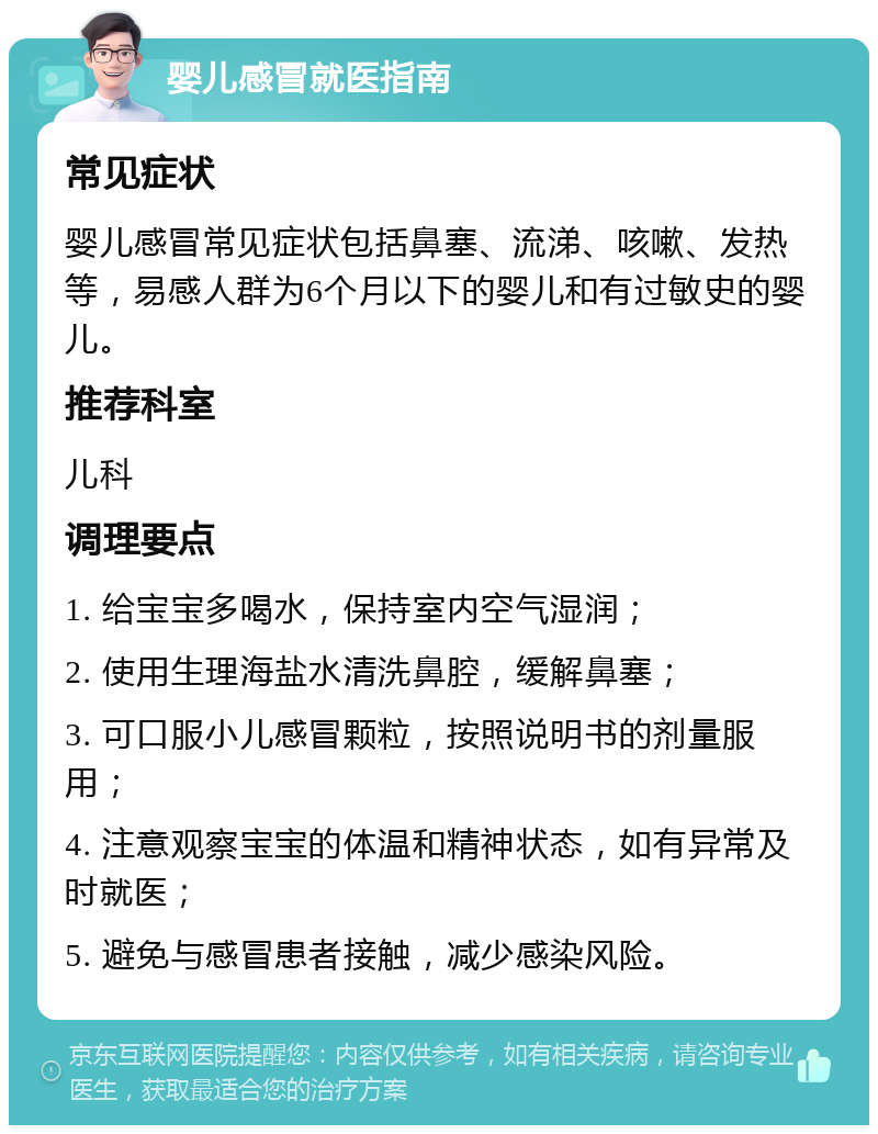 婴儿感冒就医指南 常见症状 婴儿感冒常见症状包括鼻塞、流涕、咳嗽、发热等，易感人群为6个月以下的婴儿和有过敏史的婴儿。 推荐科室 儿科 调理要点 1. 给宝宝多喝水，保持室内空气湿润； 2. 使用生理海盐水清洗鼻腔，缓解鼻塞； 3. 可口服小儿感冒颗粒，按照说明书的剂量服用； 4. 注意观察宝宝的体温和精神状态，如有异常及时就医； 5. 避免与感冒患者接触，减少感染风险。