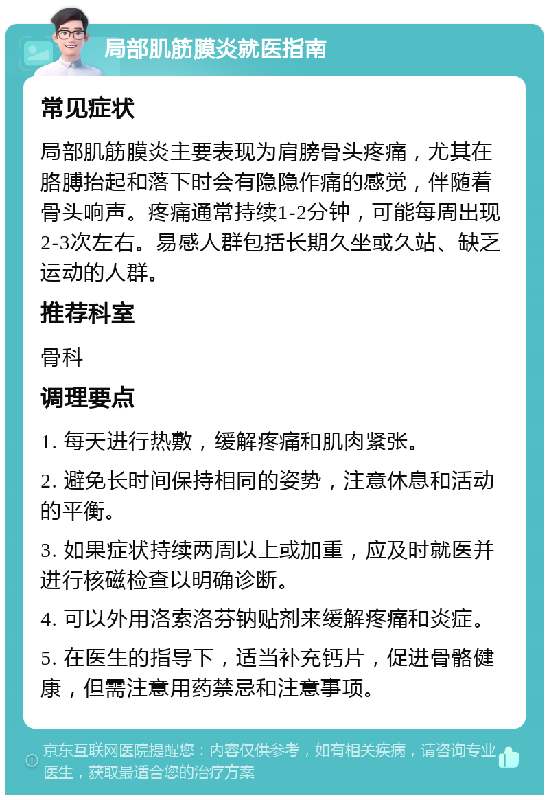 局部肌筋膜炎就医指南 常见症状 局部肌筋膜炎主要表现为肩膀骨头疼痛，尤其在胳膊抬起和落下时会有隐隐作痛的感觉，伴随着骨头响声。疼痛通常持续1-2分钟，可能每周出现2-3次左右。易感人群包括长期久坐或久站、缺乏运动的人群。 推荐科室 骨科 调理要点 1. 每天进行热敷，缓解疼痛和肌肉紧张。 2. 避免长时间保持相同的姿势，注意休息和活动的平衡。 3. 如果症状持续两周以上或加重，应及时就医并进行核磁检查以明确诊断。 4. 可以外用洛索洛芬钠贴剂来缓解疼痛和炎症。 5. 在医生的指导下，适当补充钙片，促进骨骼健康，但需注意用药禁忌和注意事项。