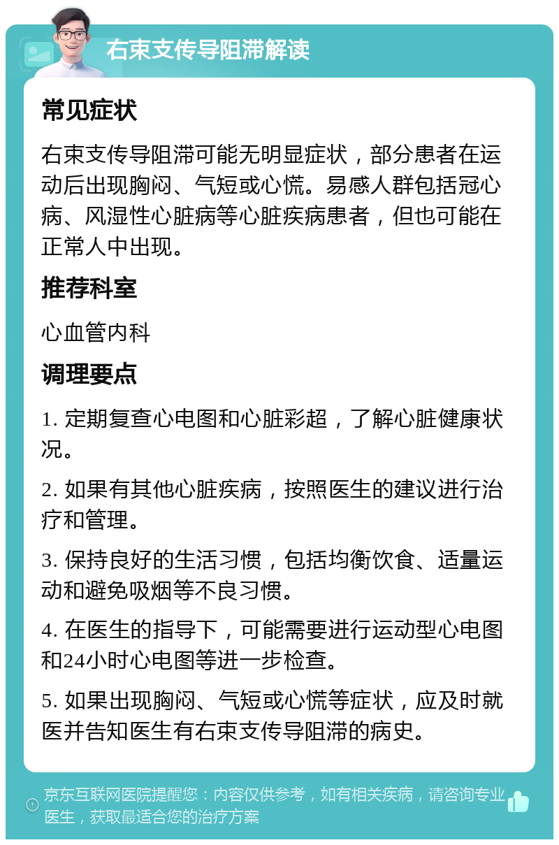 右束支传导阻滞解读 常见症状 右束支传导阻滞可能无明显症状，部分患者在运动后出现胸闷、气短或心慌。易感人群包括冠心病、风湿性心脏病等心脏疾病患者，但也可能在正常人中出现。 推荐科室 心血管内科 调理要点 1. 定期复查心电图和心脏彩超，了解心脏健康状况。 2. 如果有其他心脏疾病，按照医生的建议进行治疗和管理。 3. 保持良好的生活习惯，包括均衡饮食、适量运动和避免吸烟等不良习惯。 4. 在医生的指导下，可能需要进行运动型心电图和24小时心电图等进一步检查。 5. 如果出现胸闷、气短或心慌等症状，应及时就医并告知医生有右束支传导阻滞的病史。