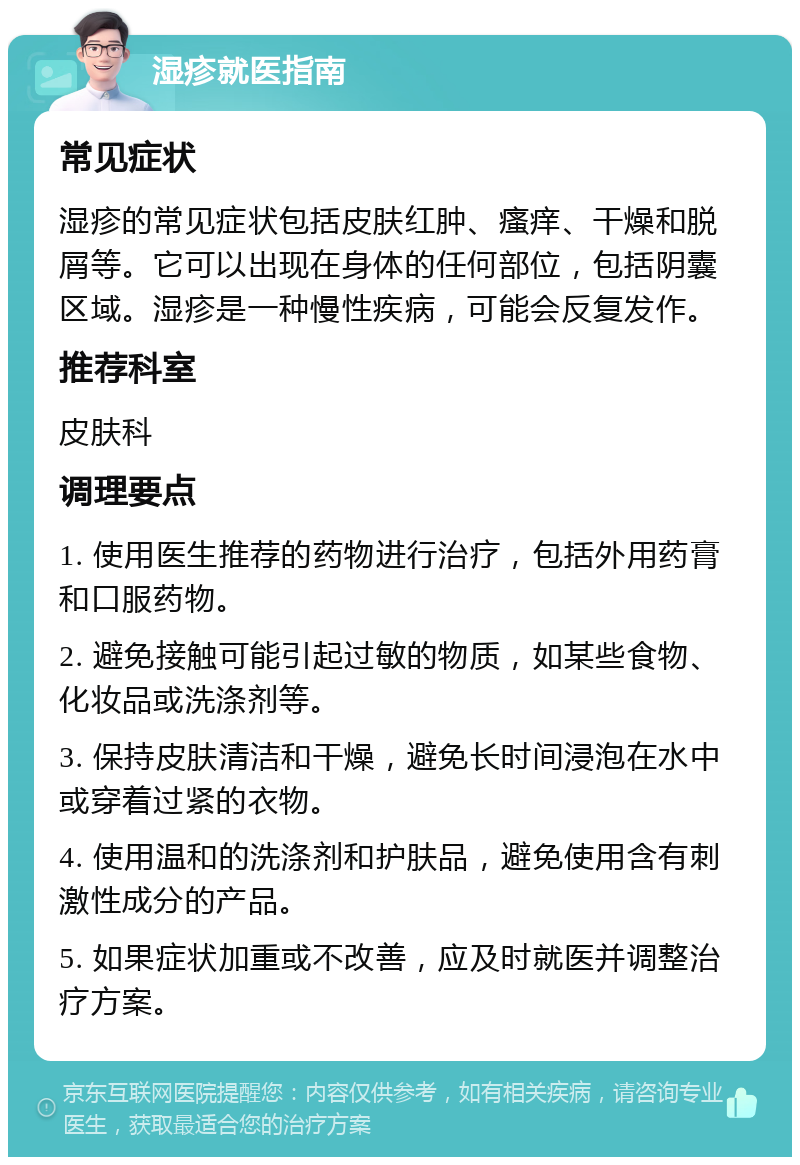 湿疹就医指南 常见症状 湿疹的常见症状包括皮肤红肿、瘙痒、干燥和脱屑等。它可以出现在身体的任何部位，包括阴囊区域。湿疹是一种慢性疾病，可能会反复发作。 推荐科室 皮肤科 调理要点 1. 使用医生推荐的药物进行治疗，包括外用药膏和口服药物。 2. 避免接触可能引起过敏的物质，如某些食物、化妆品或洗涤剂等。 3. 保持皮肤清洁和干燥，避免长时间浸泡在水中或穿着过紧的衣物。 4. 使用温和的洗涤剂和护肤品，避免使用含有刺激性成分的产品。 5. 如果症状加重或不改善，应及时就医并调整治疗方案。