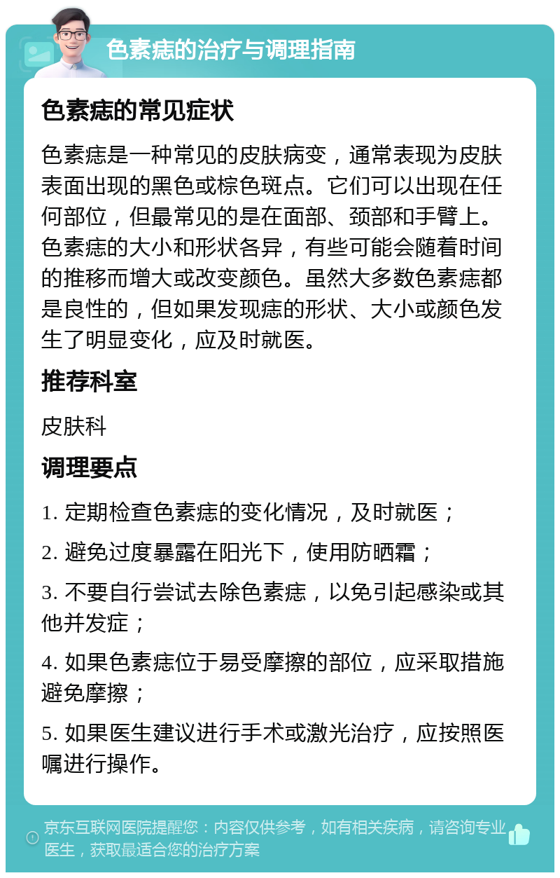 色素痣的治疗与调理指南 色素痣的常见症状 色素痣是一种常见的皮肤病变，通常表现为皮肤表面出现的黑色或棕色斑点。它们可以出现在任何部位，但最常见的是在面部、颈部和手臂上。色素痣的大小和形状各异，有些可能会随着时间的推移而增大或改变颜色。虽然大多数色素痣都是良性的，但如果发现痣的形状、大小或颜色发生了明显变化，应及时就医。 推荐科室 皮肤科 调理要点 1. 定期检查色素痣的变化情况，及时就医； 2. 避免过度暴露在阳光下，使用防晒霜； 3. 不要自行尝试去除色素痣，以免引起感染或其他并发症； 4. 如果色素痣位于易受摩擦的部位，应采取措施避免摩擦； 5. 如果医生建议进行手术或激光治疗，应按照医嘱进行操作。