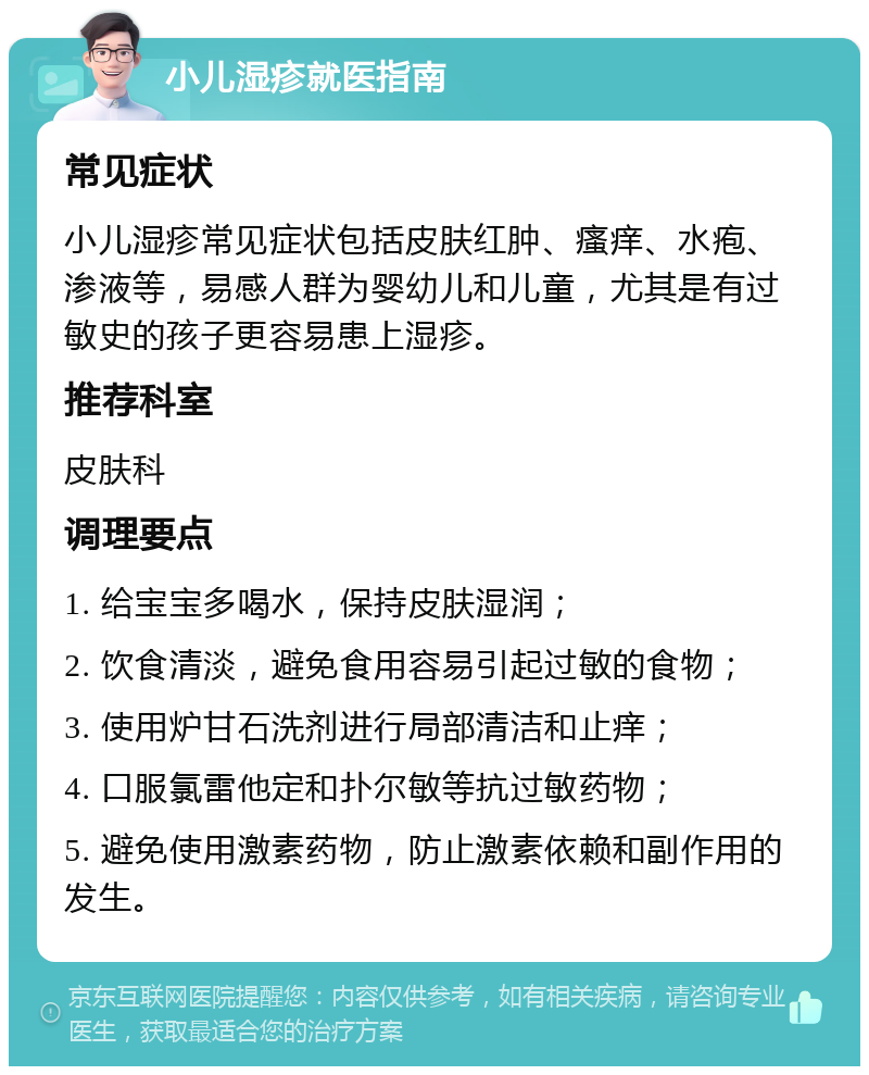 小儿湿疹就医指南 常见症状 小儿湿疹常见症状包括皮肤红肿、瘙痒、水疱、渗液等，易感人群为婴幼儿和儿童，尤其是有过敏史的孩子更容易患上湿疹。 推荐科室 皮肤科 调理要点 1. 给宝宝多喝水，保持皮肤湿润； 2. 饮食清淡，避免食用容易引起过敏的食物； 3. 使用炉甘石洗剂进行局部清洁和止痒； 4. 口服氯雷他定和扑尔敏等抗过敏药物； 5. 避免使用激素药物，防止激素依赖和副作用的发生。